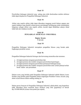 Pasal 53
Perselisihan hubungan industrial yang sedang atau telah diselesaikan melalui arbitrase
tidak dapat diajukan ke Pengadilan Hubungan Industrial.
Pasal 54
Arbiter atau majelis arbiter tidak dapat dikenakan tanggung jawab hukum apapun atas
segala tindakan yang diambil selama proses persidangan berlangsung untuk menjalankan
fungsinya sebagai arbiter atau majelis arbiter, kecuali dapat dibuktikan adanya itikad
tidak baik dari tindakan tersebut.
BAB III
PENGADILAN HUBUNGAN INDUSTRIAL
Bagian Kesatu
U m u m
Pasal 55
Pengadilan Hubungan Industrial merupakan pengadilan khusus yang berada pada
lingkungan peradilan umum.
Pasal 56
Pengadilan Hubungan Industrial bertugas dan berwenang memeriksa dan memutus:
a. di tingkat pertama mengenai perselisihan hak;
b. di tingkat pertama dan terakhir mengenai perselisihan kepentingan;
c. di tingkat pertama mengenai perselisihan pemutusan hubungan kerja;
d. di tingkat pertama dan terakhir mengenai perselisihan antar serikat pekerja/serikat
buruh dalam satu perusahaan.
Pasal 57
Hukum acara yang berlaku pada Pengadilan Hubungan Industrial adalah Hukum Acara
Perdata yang berlaku pada Pengadilan dalam lingkungan Peradilan Umum, kecuali yang
diatur secara khusus dalam undang-undang ini.
Pasal 58
Dalam proses beracara di Pengadilan Hubungan Industrial, pihak-pihak yang berperkara
tidak dikenakan biaya termasuk biaya eksekusi yang nilai gugatannya di bawah
Rp.150.000.000,00 (seratus lima puluh juta rupiah).
 