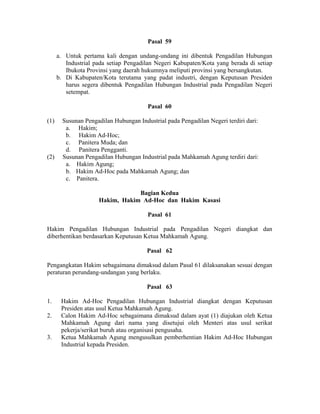 Pasal 59
a. Untuk pertama kali dengan undang-undang ini dibentuk Pengadilan Hubungan
Industrial pada setiap Pengadilan Negeri Kabupaten/Kota yang berada di setiap
Ibukota Provinsi yang daerah hukumnya meliputi provinsi yang bersangkutan.
b. Di Kabupaten/Kota terutama yang padat industri, dengan Keputusan Presiden
harus segera dibentuk Pengadilan Hubungan Industrial pada Pengadilan Negeri
setempat.
Pasal 60
(1) Susunan Pengadilan Hubungan Industrial pada Pengadilan Negeri terdiri dari:
a. Hakim;
b. Hakim Ad-Hoc;
c. Panitera Muda; dan
d. Panitera Pengganti.
(2) Susunan Pengadilan Hubungan Industrial pada Mahkamah Agung terdiri dari:
a. Hakim Agung;
b. Hakim Ad-Hoc pada Mahkamah Agung; dan
c. Panitera.
Bagian Kedua
Hakim, Hakim Ad-Hoc dan Hakim Kasasi
Pasal 61
Hakim Pengadilan Hubungan Industrial pada Pengadilan Negeri diangkat dan
diberhentikan berdasarkan Keputusan Ketua Mahkamah Agung.
Pasal 62
Pengangkatan Hakim sebagaimana dimaksud dalam Pasal 61 dilaksanakan sesuai dengan
peraturan perundang-undangan yang berlaku.
Pasal 63
1. Hakim Ad-Hoc Pengadilan Hubungan Industrial diangkat dengan Keputusan
Presiden atas usul Ketua Mahkamah Agung.
2. Calon Hakim Ad-Hoc sebagaimana dimaksud dalam ayat (1) diajukan oleh Ketua
Mahkamah Agung dari nama yang disetujui oleh Menteri atas usul serikat
pekerja/serikat buruh atau organisasi pengusaha.
3. Ketua Mahkamah Agung mengusulkan pemberhentian Hakim Ad-Hoc Hubungan
Industrial kepada Presiden.
 