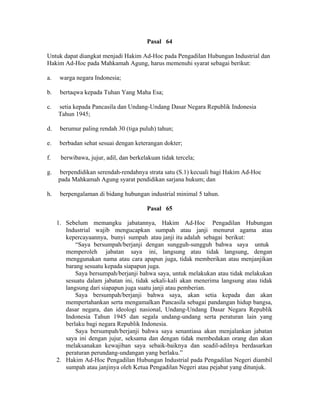 Pasal 64
Untuk dapat diangkat menjadi Hakim Ad-Hoc pada Pengadilan Hubungan Industrial dan
Hakim Ad-Hoc pada Mahkamah Agung, harus memenuhi syarat sebagai berikut:
a. warga negara Indonesia;
b. bertaqwa kepada Tuhan Yang Maha Esa;
c. setia kepada Pancasila dan Undang-Undang Dasar Negara Republik Indonesia
Tahun 1945;
d. berumur paling rendah 30 (tiga puluh) tahun;
e. berbadan sehat sesuai dengan keterangan dokter;
f. berwibawa, jujur, adil, dan berkelakuan tidak tercela;
g. berpendidikan serendah-rendahnya strata satu (S.1) kecuali bagi Hakim Ad-Hoc
pada Mahkamah Agung syarat pendidikan sarjana hukum; dan
h. berpengalaman di bidang hubungan industrial minimal 5 tahun.
Pasal 65
1. Sebelum memangku jabatannya, Hakim Ad-Hoc Pengadilan Hubungan
Industrial wajib mengucapkan sumpah atau janji menurut agama atau
kepercayaannya, bunyi sumpah atau janji itu adalah sebagai berikut:
“Saya bersumpah/berjanji dengan sungguh-sungguh bahwa saya untuk
memperoleh jabatan saya ini, langsung atau tidak langsung, dengan
menggunakan nama atau cara apapun juga, tidak memberikan atau menjanjikan
barang sesuatu kepada siapapun juga.
Saya bersumpah/berjanji bahwa saya, untuk melakukan atau tidak melakukan
sesuatu dalam jabatan ini, tidak sekali-kali akan menerima langsung atau tidak
langsung dari siapapun juga suatu janji atau pemberian.
Saya bersumpah/berjanji bahwa saya, akan setia kepada dan akan
mempertahankan serta mengamalkan Pancasila sebagai pandangan hidup bangsa,
dasar negara, dan ideologi nasional, Undang-Undang Dasar Negara Republik
Indonesia Tahun 1945 dan segala undang-undang serta peraturan lain yang
berlaku bagi negara Republik Indonesia.
Saya bersumpah/berjanji bahwa saya senantiasa akan menjalankan jabatan
saya ini dengan jujur, seksama dan dengan tidak membedakan orang dan akan
melaksanakan kewajiban saya sebaik-baiknya dan seadil-adilnya berdasarkan
peraturan perundang-undangan yang berlaku.”
2. Hakim Ad-Hoc Pengadilan Hubungan Industrial pada Pengadilan Negeri diambil
sumpah atau janjinya oleh Ketua Pengadilan Negeri atau pejabat yang ditunjuk.
 