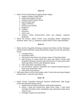 Pasal 66
1. Hakim Ad-Hoc tidak boleh merangkap jabatan sebagai:
a. anggota Lembaga Tinggi Negara;
b. kepala daerah/kepala wilayah;
c. lembaga legislatif tingkat daerah;
d. pegawai negeri sipil;
e. anggota TNI/Polri;
f. pengurus partai politik;
g. pengacara;
h. mediator;
i. konsiliator
j. arbiter; atau
k. pengurus serikat pekerja/serikat buruh atau pengurus organisasi
pengusaha.
2. Dalam hal seorang Hakim Ad-Hoc yang merangkap jabatan sebagaimana
dimaksud dalam ayat (1), jabatannya sebagai Hakim Ad-Hoc dapat dibatalkan.
Pasal 67
1. Hakim Ad-Hoc Pengadilan Hubungan Industrial dan Hakim Ad-Hoc Hubungan
Industrial pada Mahkamah Agung diberhentikan dengan hormat dari jabatannya
karena:
a. meninggal dunia;
b. permintaan sendiri;
c. sakit jasmani atau rohani terus menerus selama 12 (dua belas) bulan;
d. telah berumur 62 (enam puluh dua) tahun bagi Hakim Ad-Hoc pada
Pengadilan Hubungan Industrial dan telah berumur 67 (enam puluh tujuh)
tahun bagi Hakim Ad-Hoc pada Mahkamah Agung;
e. tidak cakap dalam menjalankan tugas;
f. atas permintaan organisasi pengusaha atau organisasi pekerja/organisasi
buruh yang mengusulkan; atau
g. telah selesai masa tugasnya.
2. Masa tugas Hakim Ad-Hoc untuk jangka waktu 5 (lima) tahun dan dapat diangkat
kembali untuk 1 (satu) kali masa jabatan.
Pasal 68
1. Hakim Ad-Hoc Pengadilan Hubungan Industrial diberhentikan tidak dengan
hormat dari jabatannya dengan alasan:
a. dipidana karena bersalah melakukan tindak pidana kejahatan;
b. selama 3 (tiga) kali berturut-turut dalam kurun waktu 1 (satu) bulan
melalaikan kewajiban dalam menjalankan tugas pekerjaanya tanpa alasan
yang sah; atau
c. melanggar sumpah atau janji jabatan.
 