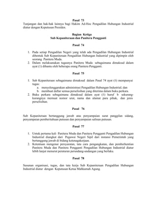 Pasal 73
Tunjangan dan hak-hak lainnya bagi Hakim Ad-Hoc Pengadilan Hubungan Industrial
diatur dengan Keputusan Presiden.
Bagian Ketiga
Sub Kepaniteraan dan Panitera Pengganti
Pasal 74
1. Pada setiap Pengadilan Negeri yang telah ada Pengadilan Hubungan Industrial
dibentuk Sub Kepaniteraan Pengadilan Hubungan Industrial yang dipimpin oleh
seorang Panitera Muda.
2. Dalam melaksanakan tugasnya Panitera Muda sebagaimana dimaksud dalam
ayat (1) dibantu oleh beberapa orang Panitera Pengganti.
Pasal 75
1. Sub Kepaniteraan sebagaimana dimaksud dalam Pasal 74 ayat (1) mempunyai
tugas:
a. menyelenggarakan administrasi Pengadilan Hubungan Industrial; dan
b. membuat daftar semua perselisihan yang diterima dalam buku perkara.
2. Buku perkara sebagaimana dimaksud dalam ayat (1) huruf b sekurang-
kurangnya memuat nomor urut, nama dan alamat para pihak, dan jenis
perselisihan.
Pasal 76
Sub Kepaniteraan bertanggung jawab atas penyampaian surat panggilan sidang,
penyampaian pemberitahuan putusan dan penyampaian salinan putusan.
Pasal 77
1. Untuk pertama kali Panitera Muda dan Panitera Pengganti Pengadilan Hubungan
Industrial diangkat dari Pegawai Negeri Sipil dari instansi Pemerintah yang
bertanggung jawab di bidang ketenagakerjaan.
2. Ketentuan mengenai persyaratan, tata cara pengangkatan, dan pemberhentian
Panitera Muda dan Panitera Pengganti Pengadilan Hubungan Industrial diatur
lebih lanjut menurut peraturan perundang-undangan yang berlaku.
Pasal 78
Susunan organisasi, tugas, dan tata kerja Sub Kepaniteraan Pengadilan Hubungan
Industrial diatur dengan Keputusan Ketua Mahkamah Agung.
 