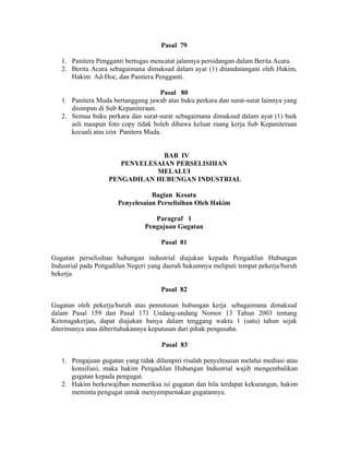 Pasal 79
1. Panitera Pengganti bertugas mencatat jalannya persidangan dalam Berita Acara.
2. Berita Acara sebagaimana dimaksud dalam ayat (1) ditandatangani oleh Hakim,
Hakim Ad-Hoc, dan Panitera Pengganti.
Pasal 80
1. Panitera Muda bertanggung jawab atas buku perkara dan surat-surat lainnya yang
disimpan di Sub Kepaniteraan.
2. Semua buku perkara dan surat-surat sebagaimana dimaksud dalam ayat (1) baik
asli maupun foto copy tidak boleh dibawa keluar ruang kerja Sub Kepaniteraan
kecuali atas izin Panitera Muda.
BAB IV
PENYELESAIAN PERSELISIHAN
MELALUI
PENGADILAN HUBUNGAN INDUSTRIAL
Bagian Kesatu
Penyelesaian Perselisihan Oleh Hakim
Paragraf 1
Pengajuan Gugatan
Pasal 81
Gugatan perselisihan hubungan industrial diajukan kepada Pengadilan Hubungan
Industrial pada Pengadilan Negeri yang daerah hukumnya meliputi tempat pekerja/buruh
bekerja.
Pasal 82
Gugatan oleh pekerja/buruh atas pemutusan hubungan kerja sebagaimana dimaksud
dalam Pasal 159 dan Pasal 171 Undang-undang Nomor 13 Tahun 2003 tentang
Ketenagakerjan, dapat diajukan hanya dalam tenggang waktu 1 (satu) tahun sejak
diterimanya atau diberitahukannya keputusan dari pihak pengusaha.
Pasal 83
1. Pengajuan gugatan yang tidak dilampiri risalah penyelesaian melalui mediasi atau
konsiliasi, maka hakim Pengadilan Hubungan Industrial wajib mengembalikan
gugatan kepada pengugat.
2. Hakim berkewajiban memeriksa isi gugatan dan bila terdapat kekurangan, hakim
meminta pengugat untuk menyempurnakan gugatannya.
 