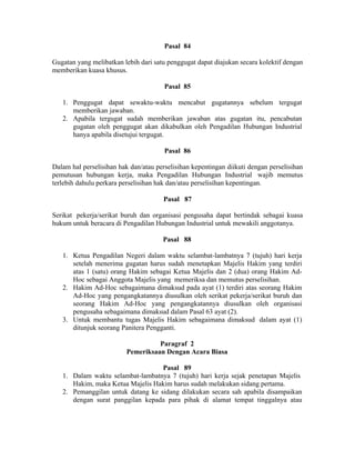 Pasal 84
Gugatan yang melibatkan lebih dari satu penggugat dapat diajukan secara kolektif dengan
memberikan kuasa khusus.
Pasal 85
1. Penggugat dapat sewaktu-waktu mencabut gugatannya sebelum tergugat
memberikan jawaban.
2. Apabila tergugat sudah memberikan jawaban atas gugatan itu, pencabutan
gugatan oleh penggugat akan dikabulkan oleh Pengadilan Hubungan Industrial
hanya apabila disetujui tergugat.
Pasal 86
Dalam hal perselisihan hak dan/atau perselisihan kepentingan diikuti dengan perselisihan
pemutusan hubungan kerja, maka Pengadilan Hubungan Industrial wajib memutus
terlebih dahulu perkara perselisihan hak dan/atau perselisihan kepentingan.
Pasal 87
Serikat pekerja/serikat buruh dan organisasi pengusaha dapat bertindak sebagai kuasa
hukum untuk beracara di Pengadilan Hubungan Industrial untuk mewakili anggotanya.
Pasal 88
1. Ketua Pengadilan Negeri dalam waktu selambat-lambatnya 7 (tujuh) hari kerja
setelah menerima gugatan harus sudah menetapkan Majelis Hakim yang terdiri
atas 1 (satu) orang Hakim sebagai Ketua Majelis dan 2 (dua) orang Hakim Ad-
Hoc sebagai Anggota Majelis yang memeriksa dan memutus perselisihan.
2. Hakim Ad-Hoc sebagaimana dimaksud pada ayat (1) terdiri atas seorang Hakim
Ad-Hoc yang pengangkatannya diusulkan oleh serikat pekerja/serikat buruh dan
seorang Hakim Ad-Hoc yang pengangkatannya diusulkan oleh organisasi
pengusaha sebagaimana dimaksud dalam Pasal 63 ayat (2).
3. Untuk membantu tugas Majelis Hakim sebagaimana dimaksud dalam ayat (1)
ditunjuk seorang Panitera Pengganti.
Paragraf 2
Pemeriksaan Dengan Acara Biasa
Pasal 89
1. Dalam waktu selambat-lambatnya 7 (tujuh) hari kerja sejak penetapan Majelis
Hakim, maka Ketua Majelis Hakim harus sudah melakukan sidang pertama.
2. Pemanggilan untuk datang ke sidang dilakukan secara sah apabila disampaikan
dengan surat panggilan kepada para pihak di alamat tempat tinggalnya atau
 