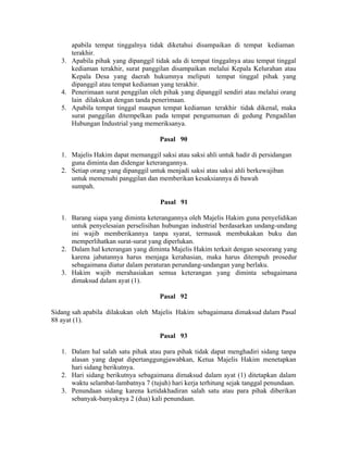 apabila tempat tinggalnya tidak diketahui disampaikan di tempat kediaman
terakhir.
3. Apabila pihak yang dipanggil tidak ada di tempat tinggalnya atau tempat tinggal
kediaman terakhir, surat panggilan disampaikan melalui Kepala Kelurahan atau
Kepala Desa yang daerah hukumnya meliputi tempat tinggal pihak yang
dipanggil atau tempat kediaman yang terakhir.
4. Penerimaan surat penggilan oleh pihak yang dipanggil sendiri atau melalui orang
lain dilakukan dengan tanda penerimaan.
5. Apabila tempat tinggal maupun tempat kediaman terakhir tidak dikenal, maka
surat panggilan ditempelkan pada tempat pengumuman di gedung Pengadilan
Hubungan Industrial yang memeriksanya.
Pasal 90
1. Majelis Hakim dapat memanggil saksi atau saksi ahli untuk hadir di persidangan
guna diminta dan didengar keterangannya.
2. Setiap orang yang dipanggil untuk menjadi saksi atau saksi ahli berkewajiban
untuk memenuhi panggilan dan memberikan kesaksiannya di bawah
sumpah.
Pasal 91
1. Barang siapa yang diminta keterangannya oleh Majelis Hakim guna penyelidikan
untuk penyelesaian perselisihan hubungan industrial berdasarkan undang-undang
ini wajib memberikannya tanpa syarat, termasuk membukakan buku dan
memperlihatkan surat-surat yang diperlukan.
2. Dalam hal keterangan yang diminta Majelis Hakim terkait dengan seseorang yang
karena jabatannya harus menjaga kerahasian, maka harus ditempuh prosedur
sebagaimana diatur dalam peraturan perundang-undangan yang berlaku.
3. Hakim wajib merahasiakan semua keterangan yang diminta sebagaimana
dimaksud dalam ayat (1).
Pasal 92
Sidang sah apabila dilakukan oleh Majelis Hakim sebagaimana dimaksud dalam Pasal
88 ayat (1).
Pasal 93
1. Dalam hal salah satu pihak atau para pihak tidak dapat menghadiri sidang tanpa
alasan yang dapat dipertanggungjawabkan, Ketua Majelis Hakim menetapkan
hari sidang berikutnya.
2. Hari sidang berikutnya sebagaimana dimaksud dalam ayat (1) ditetapkan dalam
waktu selambat-lambatnya 7 (tujuh) hari kerja terhitung sejak tanggal penundaan.
3. Penundaan sidang karena ketidakhadiran salah satu atau para pihak diberikan
sebanyak-banyaknya 2 (dua) kali penundaan.
 