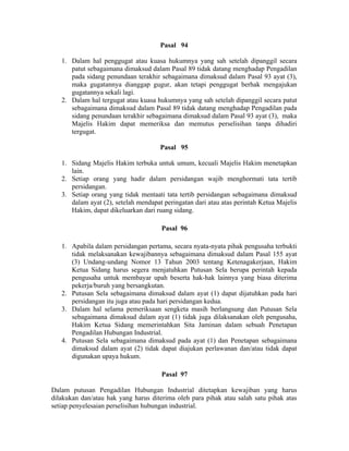 Pasal 94
1. Dalam hal penggugat atau kuasa hukumnya yang sah setelah dipanggil secara
patut sebagaimana dimaksud dalam Pasal 89 tidak datang menghadap Pengadilan
pada sidang penundaan terakhir sebagaimana dimaksud dalam Pasal 93 ayat (3),
maka gugatannya dianggap gugur, akan tetapi penggugat berhak mengajukan
gugatannya sekali lagi.
2. Dalam hal tergugat atau kuasa hukumnya yang sah setelah dipanggil secara patut
sebagaimana dimaksud dalam Pasal 89 tidak datang menghadap Pengadilan pada
sidang penundaan terakhir sebagaimana dimaksud dalam Pasal 93 ayat (3), maka
Majelis Hakim dapat memeriksa dan memutus perselisihan tanpa dihadiri
tergugat.
Pasal 95
1. Sidang Majelis Hakim terbuka untuk umum, kecuali Majelis Hakim menetapkan
lain.
2. Setiap orang yang hadir dalam persidangan wajib menghormati tata tertib
persidangan.
3. Setiap orang yang tidak mentaati tata tertib persidangan sebagaimana dimaksud
dalam ayat (2), setelah mendapat peringatan dari atau atas perintah Ketua Majelis
Hakim, dapat dikeluarkan dari ruang sidang.
Pasal 96
1. Apabila dalam persidangan pertama, secara nyata-nyata pihak pengusaha terbukti
tidak melaksanakan kewajibannya sebagaimana dimaksud dalam Pasal 155 ayat
(3) Undang-undang Nomor 13 Tahun 2003 tentang Ketenagakerjaan, Hakim
Ketua Sidang harus segera menjatuhkan Putusan Sela berupa perintah kepada
pengusaha untuk membayar upah beserta hak-hak lainnya yang biasa diterima
pekerja/buruh yang bersangkutan.
2. Putusan Sela sebagaimana dimaksud dalam ayat (1) dapat dijatuhkan pada hari
persidangan itu juga atau pada hari persidangan kedua.
3. Dalam hal selama pemeriksaan sengketa masih berlangsung dan Putusan Sela
sebagaimana dimaksud dalam ayat (1) tidak juga dilaksanakan oleh pengusaha,
Hakim Ketua Sidang memerintahkan Sita Jaminan dalam sebuah Penetapan
Pengadilan Hubungan Industrial.
4. Putusan Sela sebagaimana dimaksud pada ayat (1) dan Penetapan sebagaimana
dimaksud dalam ayat (2) tidak dapat diajukan perlawanan dan/atau tidak dapat
digunakan upaya hukum.
Pasal 97
Dalam putusan Pengadilan Hubungan Industrial ditetapkan kewajiban yang harus
dilakukan dan/atau hak yang harus diterima oleh para pihak atau salah satu pihak atas
setiap penyelesaian perselisihan hubungan industrial.
 