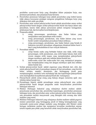 perubahan syarat-syarat kerja yang ditetapkan dalam perjanjian kerja, atau
peraturan perusahaan, atau perjanjian kerja bersama.
4. Perselisihan pemutusan hubungan kerja adalah perselisihan yang timbul karena
tidak adanya kesesuaian pendapat mengenai pengakhiran hubungan kerja yang
dilakukan oleh salah satu pihak.
5. Perselisihan antar serikat pekerja/serikat buruh adalah perselisihan antara serikat
pekerja/serikat buruh dengan serikat pekerja/serikat buruh lain hanya dalam satu
perusahaan, karena tidak adanya persesuaian paham mengenai keanggotaan,
pelaksanaan hak, dan kewajiban keserikatpekerjaan.
6. Pengusaha adalah:
a. orang perseorangan, persekutuan, atau badan hukum yang
menjalankan suatu perusahaan milik sendiri;
b. orang perseorangan, persekutuan, atau badan hukum yang secara
berdiri sendiri menjalankan perusahaan bukan miliknya;
c. orang perseorangan, persekutuan, atau badan hukum yang berada di
Indonesia mewakili perusahaan sebagaimana dimaksud dalam huruf a
dan b yang berkedudukan di luar wilayah Indonesia.
7. Perusahaan adalah:
a. setiap bentuk usaha yang berbadan hukum atau tidak, milik orang
perseorangan, milik persekutuan, atau milik badan hukum, baik milik
swasta maupun milik negara yang mempekerjakan pekerja/buruh
dengan membayar upah atau imbalan dalam bentuk lain;
b. usaha-usaha sosial dan usaha-usaha lain yang mempunyai pengurus
dan mempekerjakan orang lain dengan membayar upah atau imbalan
dalam bentuk lain.
8. Serikat pekerja/serikat buruh adalah organisasi yang dibentuk dari, oleh, dan
untuk pekerja/buruh baik di perusahaan maupun di luar perusahaan, yang bersifat
bebas, terbuka, mandiri, demokratis, dan bertanggung jawab guna
memperjuangkan, membela serta melindungi hak dan kepentingan pekerja/buruh
serta meningkatkan kesejahteraan pekerja/buruh dan keluarganya.
9. Pekerja/buruh adalah setiap orang yang bekerja dengan menerima upah atau
imbalan dalam bentuk lain.
10. Perundingan bipartit adalah perundingan antara pekerja/buruh atau serikat
pekerja/serikat buruh dengan pengusaha untuk menyelesaikan perselisihan
hubungan industrial.
11. Mediasi Hubungan Industrial yang selanjutnya disebut mediasi adalah
penyelesaian perselisihan hak, perselisihan kepentingan, perselisihan pemutusan
hubungan kerja, dan perselisihan antar serikat pekerja/serikat buruh hanya dalam
satu perusahaan melalui musyawarah yang ditengahi oleh seorang atau lebih
mediator yang netral.
12. Mediator Hubungan Industrial yang selanjutnya disebut mediator adalah pegawai
instansi pemerintah yang bertanggung jawab di bidang ketenagakerjaan yang
memenuhi syarat-syarat sebagai mediator yang ditetapkan oleh Menteri untuk
bertugas melakukan mediasi dan mempunyai kewajiban memberikan anjuran
tertulis kepada para pihak yang berselisih untuk menyelesaikan perselisihan hak,
 