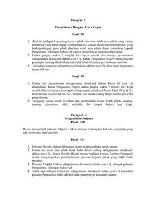 Paragraf 3
Pemeriksaan Dengan Acara Cepat
Pasal 98
1. Apabila terdapat kepentingan para pihak dan/atau salah satu pihak yang cukup
mendesak yang harus dapat disimpulkan dari alasan-alasan permohonan dari yang
berkepentingan, para pihak dan/atau salah satu pihak dapat memohon kepada
Pengadilan Hubungan Industrial supaya pemeriksaan sengketa dipercepat.
2. Dalam jangka waktu 7 (tujuh) hari kerja setelah diterimanya permohonan
sebagaimana dimaksud dalam ayat (1), Ketua Pengadilan Negeri mengeluarkan
penetapan tentang dikabulkan atau tidak dikabulkannya permohonan tersebut.
3. Terhadap penetapan sebagaimana dimaksud dalam ayat (2) tidak dapat digunakan
upaya hukum.
Pasal 99
1. Dalam hal permohonan sebagaimana dimaksud dalam Pasal 98 ayat (1)
dikabulkan, Ketua Pengadilan Negeri dalam jangka waktu 7 (tujuh) hari kerja
setelah dikeluarkannya penetapan sebagaimana dimaksud dalam Pasal 98 ayat (2),
menentukan majelis hakim, hari, tempat, dan waktu sidang tanpa melalui prosedur
pemeriksaan.
2. Tenggang waktu untuk jawaban dan pembuktian kedua belah pihak, masing-
masing ditentukan tidak melebihi 14 (empat belas) hari kerja.
Paragraf 4
Pengambilan Putusan
Pasal 100
Dalam mengambil putusan, Majelis Hakim mempertimbangkan hukum, perjanjian yang
ada, kebiasaan, dan keadilan.
Pasal 101
1. Putusan Mejelis Hakim dibacakan dalam sidang terbuka untuk umum.
2. Dalam hal salah satu pihak tidak hadir dalam sidang sebagaimana dimaksud
dalam ayat (1), Ketua Majelis Hakim memerintahkan kepada Panitera Pengganti
untuk menyampaikan pemberitahuan putusan kepada pihak yang tidak hadir
tersebut.
3. Putusan Majelis Hakim sebagaimana dimaksud dalam ayat (1) sebagai putusan
Pengadilan Hubungan Industrial.
4. Tidak dipenuhinya ketentuan sebagaimana dimaksud dalam ayat (1) berakibat
putusan Pengadilan tidak sah dan tidak mempunyai kekuatan hukum.
 