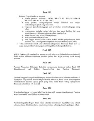 Pasal 102
1. Putusan Pengadilan harus memuat:
a. kepala putusan berbunyi: “DEMI KEADILAN BERDASARKAN
KETUHANAN YANG MAHA ESA”;
b. nama, jabatan, kewarganegaraan, tempat kediaman atau tempat
kedudukan para pihak yang berselisih;
c. ringkasan pemohon/penggugat dan jawabatan termohon/tergugat yang
jelas;
d. pertimbangan terhadap setiap bukti dan data yang diajukan hal yang
terjadi dalam persidangan selama sengketa itu diperiksa;
e. alasan hukum yang menjadi dasar putusan;
f. amar putusan tentang sengketa;
g. hari, tanggal putusan, nama Hakim, Hakim Ad-Hoc yang memutus, nama
Panitera, serta keterangan tentang hadir atau tidak hadirnya para pihak.
2. Tidak dipenuhinya salah satu ketentuan sebagaimana dimaksud dalam ayat (1)
dapat menyebabkan batalnya putusan Pengadilan Hubungan Industrial.
Pasal 103
Majelis Hakim wajib memberikan putusan penyelesaian perselisihan hubungan industrial
dalam waktu selambat-lambatnya 50 (lima puluh) hari kerja terhitung sejak sidang
pertama.
Pasal 104
Putusan Pengadilan Hubungan Industrial sebagaimana dimaksud dalam Pasal 103
ditandatangani oleh Hakim, Hakim Ad-Hoc dan Panitera Pengganti.
Pasal 105
Panitera Pengganti Pengadilan Hubungan Industrial dalam waktu selambat-lambatnya 7
(tujuh) hari kerja setelah putusan Majelis Hakim dibacakan, harus sudah menyampaikan
pemberitahuan putusan kepada pihak yang tidak hadir dalam sidang sebagaimana
dimaksud dalam Pasal 101 ayat (2).
Pasal 106
Selambat-lambatnya 14 (empat belas) hari kerja setelah putusan ditandatangani, Panitera
Muda harus sudah menerbitkan salinan putusan.
Pasal 107
Panitera Pengadilan Negeri dalam waktu selambat-lambatnya 7 (tujuh) hari kerja setelah
salinan putusan diterbitkan harus sudah mengirimkan salinan putusan kepada para pihak.
 