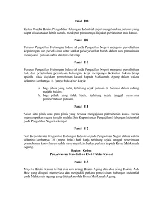 Pasal 108
Ketua Majelis Hakim Pengadilan Hubungan Industrial dapat mengeluarkan putusan yang
dapat dilaksanakan lebih dahulu, meskipun putusannya diajukan perlawanan atau kasasi.
Pasal 109
Putusan Pengadilan Hubungan Industrial pada Pengadilan Negeri mengenai perselisihan
kepentingan dan perselisihan antar serikat pekerja/serikat buruh dalam satu perusahaan
merupakan putusan akhir dan bersifat tetap.
Pasal 110
Putusan Pengadilan Hubungan Industrial pada Pengadilan Negeri mengenai perselisihan
hak dan perselisihan pemutusan hubungan kerja mempunyai kekuatan hukum tetap
apabila tidak diajukan permohonan kasasi kepada Mahkamah Agung dalam waktu
selambat-lambatnya 14 (empat belas) hari kerja:
a. bagi pihak yang hadir, terhitung sejak putusan di bacakan dalam sidang
majelis hakim;
b. bagi pihak yang tidak hadir, terhitung sejak tanggal menerima
pemberitahuan putusan.
Pasal 111
Salah satu pihak atau para pihak yang hendak mengajukan permohonan kasasi harus
menyampaikan secara tertulis melalui Sub Kepaniteraan Pengadilan Hubungan Industrial
pada Pengadilan Negeri setempat.
Pasal 112
Sub Kepaniteraan Pengadilan Hubungan Industrial pada Pengadilan Negeri dalam waktu
selambat-lambatnya 14 (empat belas) hari kerja terhitung sejak tanggal penerimaan
permohonan kasasi harus sudah menyampaikan berkas perkara kepada Ketua Mahkamah
Agung.
Bagian Kedua
Penyelesaian Perselisihan Oleh Hakim Kasasi
Pasal 113
Majelis Hakim Kasasi terdiri atas satu orang Hakim Agung dan dua orang Hakim Ad-
Hoc yang ditugasi memeriksa dan mengadili perkara perselisihan hubungan industrial
pada Mahkamah Agung yang ditetapkan oleh Ketua Mahkamah Agung.
 