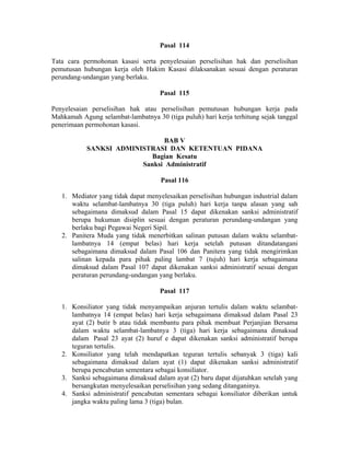 Pasal 114
Tata cara permohonan kasasi serta penyelesaian perselisihan hak dan perselisihan
pemutusan hubungan kerja oleh Hakim Kasasi dilaksanakan sesuai dengan peraturan
perundang-undangan yang berlaku.
Pasal 115
Penyelesaian perselisihan hak atau perselisihan pemutusan hubungan kerja pada
Mahkamah Agung selambat-lambatnya 30 (tiga puluh) hari kerja terhitung sejak tanggal
penerimaan permohonan kasasi.
BAB V
SANKSI ADMINISTRASI DAN KETENTUAN PIDANA
Bagian Kesatu
Sanksi Administratif
Pasal 116
1. Mediator yang tidak dapat menyelesaikan perselisihan hubungan industrial dalam
waktu selambat-lambatnya 30 (tiga puluh) hari kerja tanpa alasan yang sah
sebagaimana dimaksud dalam Pasal 15 dapat dikenakan sanksi administratif
berupa hukuman disiplin sesuai dengan peraturan perundang-undangan yang
berlaku bagi Pegawai Negeri Sipil.
2. Panitera Muda yang tidak menerbitkan salinan putusan dalam waktu selambat-
lambatnya 14 (empat belas) hari kerja setelah putusan ditandatangani
sebagaimana dimaksud dalam Pasal 106 dan Panitera yang tidak mengirimkan
salinan kepada para pihak paling lambat 7 (tujuh) hari kerja sebagaimana
dimaksud dalam Pasal 107 dapat dikenakan sanksi administratif sesuai dengan
peraturan perundang-undangan yang berlaku.
Pasal 117
1. Konsiliator yang tidak menyampaikan anjuran tertulis dalam waktu selambat-
lambatnya 14 (empat belas) hari kerja sebagaimana dimaksud dalam Pasal 23
ayat (2) butir b atau tidak membantu para pihak membuat Perjanjian Bersama
dalam waktu selambat-lambatnya 3 (tiga) hari kerja sebagaimana dimaksud
dalam Pasal 23 ayat (2) huruf e dapat dikenakan sanksi administratif berupa
teguran tertulis.
2. Konsiliator yang telah mendapatkan teguran tertulis sebanyak 3 (tiga) kali
sebagaimana dimaksud dalam ayat (1) dapat dikenakan sanksi administratif
berupa pencabutan sementara sebagai konsiliator.
3. Sanksi sebagaimana dimaksud dalam ayat (2) baru dapat dijatuhkan setelah yang
bersangkutan menyelesaikan perselisihan yang sedang ditanganinya.
4. Sanksi administratif pencabutan sementara sebagai konsiliator diberikan untuk
jangka waktu paling lama 3 (tiga) bulan.
 