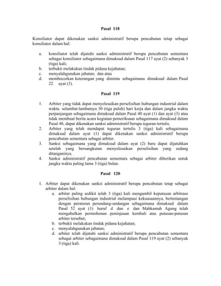 Pasal 118
Konsiliator dapat dikenakan sanksi administratif berupa pencabutan tetap sebagai
konsiliator dalam hal:
a. konsiliator telah dijatuhi sanksi administratif berupa pencabutan sementara
sebagai konsiliator sebagaimana dimaksud dalam Pasal 117 ayat (2) sebanyak 3
(tiga) kali;
b. terbukti melakukan tindak pidana kejahatan;
c. menyalahgunakan jabatan; dan atau
d. membocorkan keterangan yang diminta sebagaimana dimaksud dalam Pasal
22 ayat (3).
Pasal 119
1. Arbiter yang tidak dapat menyelesaikan perselisihan hubungan industrial dalam
waktu selambat-lambatnya 30 (tiga puluh) hari kerja dan dalam jangka waktu
perpanjangan sebagaimana dimaksud dalam Pasal 40 ayat (1) dan ayat (3) atau
tidak membuat berita acara kegiatan pemeriksaan sebagaimana dimaksud dalam
Pasal 48, dapat dikenakan sanksi administratif berupa teguran tertulis.
2. Arbiter yang telah mendapat teguran tertulis 3 (tiga) kali sebagaimana
dimaksud dalam ayat (1) dapat dikenakan sanksi administratif berupa
pencabutan sementara sebagai arbiter.
3. Sanksi sebagaimana yang dimaksud dalam ayat (2) baru dapat dijatuhkan
setelah yang bersangkutan menyelesaikan perselisihan yang sedang
ditanganinya.
4. Sanksi administratif pencabutan sementara sebagai arbiter diberikan untuk
jangka waktu paling lama 3 (tiga) bulan.
Pasal 120
1. Arbiter dapat dikenakan sanksi administratif berupa pencabutan tetap sebagai
arbiter dalam hal:
a. arbiter paling sedikit telah 3 (tiga) kali mengambil keputusan arbitrase
perselisihan hubungan industrial melampaui kekuasaannya, bertentangan
dengan peraturan perundang-undangan sebagaimana dimaksud dalam
Pasal 52 ayat (1) huruf d dan e dan Mahkamah Agung telah
mengabulkan permohonan peninjauan kembali atas putusan-putusan
arbiter tersebut;
b. terbukti melakukan tindak pidana kejahatan;
c. menyalahgunakan jabatan;
d. arbiter telah dijatuhi sanksi administratif berupa pencabutan sementara
sebagai arbiter sebagaimana dimaksud dalam Pasal 119 ayat (2) sebanyak
3 (tiga) kali.
 