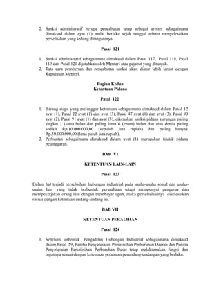 2. Sanksi administratif berupa pencabutan tetap sebagai arbiter sebagaimana
dimaksud dalam ayat (1) mulai berlaku sejak tanggal arbiter menyelesaikan
perselisihan yang sedang ditanganinya.
Pasal 121
1. Sanksi administratif sebagaimana dimaksud dalam Pasal 117, Pasal 118, Pasal
119 dan Pasal 120 dijatuhkan oleh Menteri atau pejabat yang ditunjuk.
2. Tata cara pemberian dan pencabutan sanksi akan diatur lebih lanjut dengan
Keputusan Menteri.
Bagian Kedua
Ketentuan Pidana
Pasal 122
1. Barang siapa yang melanggar ketentuan sebagaimana dimaksud dalam Pasal 12
ayat (1), Pasal 22 ayat (1) dan ayat (3), Pasal 47 ayat (1) dan ayat (3), Pasal 90
ayat (2), Pasal 91 ayat (1) dan ayat (3), dikenakan sanksi pidana kurungan paling
singkat 1 (satu) bulan dan paling lama 6 (enam) bulan dan atau denda paling
sedikit Rp.10.000.000,00 (sepuluh juta rupiah) dan paling banyak
Rp.50.000.000,00 (lima puluh juta rupiah).
2. Perbuatan sebagaimana dimaksud dalam ayat (1) merupakan tindak pidana
pelanggaran.
BAB VI
KETENTUAN LAIN-LAIN
Pasal 123
Dalam hal terjadi perselisihan hubungan industrial pada usaha-usaha sosial dan usaha-
usaha lain yang tidak berbentuk perusahaan tetapi mempunyai pengurus dan
mempekerjakan orang lain dengan membayar upah, maka perselisihannya diselesaikan
sesuai dengan ketentuan undang-undang ini.
BAB VII
KETENTUAN PERALIHAN
Pasal 124
1. Sebelum terbentuk Pengadilan Hubungan Industrial sebagaimana dimaksud
dalam Pasal 59, Panitia Penyelesaian Perselisihan Perburuhan Daerah dan Panitia
Penyelesaian Perselisihan Perburuhan Pusat tetap melaksanakan fungsi dan
tugasnya sesuai dengan ketentuan peraturan perundang-undangan yang berlaku.
 