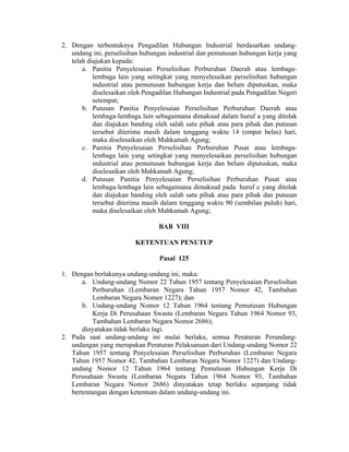2. Dengan terbentuknya Pengadilan Hubungan Industrial berdasarkan undang-
undang ini, perselisihan hubungan industrial dan pemutusan hubungan kerja yang
telah diajukan kepada:
a. Panitia Penyelesaian Perselisihan Perburuhan Daerah atau lembaga-
lembaga lain yang setingkat yang menyelesaikan perselisihan hubungan
industrial atau pemutusan hubungan kerja dan belum diputuskan, maka
diselesaikan oleh Pengadilan Hubungan Industrial pada Pengadilan Negeri
setempat;
b. Putusan Panitia Penyelesaian Perselisihan Perburuhan Daerah atau
lembaga-lembaga lain sebagaimana dimaksud dalam huruf a yang ditolak
dan diajukan banding oleh salah satu pihak atau para pihak dan putusan
tersebut diterima masih dalam tenggang waktu 14 (empat belas) hari,
maka diselesaikan oleh Mahkamah Agung;
c. Panitia Penyelesaian Perselisihan Perburuhan Pusat atau lembaga-
lembaga lain yang setingkat yang menyelesaikan perselisihan hubungan
industrial atau pemutusan hubungan kerja dan belum diputuskan, maka
diselesaikan oleh Mahkamah Agung;
d. Putusan Panitia Penyelesaian Perselisihan Perburuhan Pusat atau
lembaga-lembaga lain sebagaimana dimaksud pada huruf c yang ditolak
dan diajukan banding oleh salah satu pihak atau para pihak dan putusan
tersebut diterima masih dalam tenggang waktu 90 (sembilan puluh) hari,
maka diselesaikan oleh Mahkamah Agung;
BAB VIII
KETENTUAN PENUTUP
Pasal 125
1. Dengan berlakunya undang-undang ini, maka:
a. Undang-undang Nomor 22 Tahun 1957 tentang Penyelesaian Perselisihan
Perburuhan (Lembaran Negara Tahun 1957 Nomor 42, Tambahan
Lembaran Negara Nomor 1227); dan
b. Undang-undang Nomor 12 Tahun 1964 tentang Pemutusan Hubungan
Kerja Di Perusahaan Swasta (Lembaran Negara Tahun 1964 Nomor 93,
Tambahan Lembaran Negara Nomor 2686);
dinyatakan tidak berlaku lagi.
2. Pada saat undang-undang ini mulai berlaku, semua Peraturan Perundang-
undangan yang merupakan Peraturan Pelaksanaan dari Undang-undang Nomor 22
Tahun 1957 tentang Penyelesaian Perselisihan Perburuhan (Lembaran Negara
Tahun 1957 Nomor 42, Tambahan Lembaran Negara Nomor 1227) dan Undang-
undang Nomor 12 Tahun 1964 tentang Pemutusan Hubungan Kerja Di
Perusahaan Swasta (Lembaran Negara Tahun 1964 Nomor 93, Tambahan
Lembaran Negara Nomor 2686) dinyatakan tetap berlaku sepanjang tidak
bertentangan dengan ketentuan dalam undang-undang ini.
 