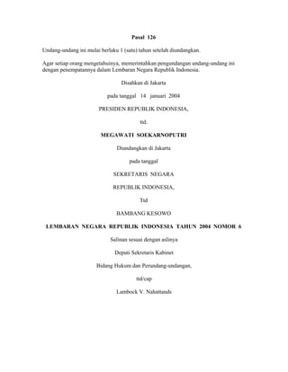 Pasal 126
Undang-undang ini mulai berlaku 1 (satu) tahun setelah diundangkan.
Agar setiap orang mengetahuinya, memerintahkan pengundangan undang-undang ini
dengan penempatannya dalam Lembaran Negara Republik Indonesia.
Disahkan di Jakarta
pada tanggal 14 januari 2004
PRESIDEN REPUBLIK INDONESIA,
ttd.
MEGAWATI SOEKARNOPUTRI
Diundangkan di Jakarta
pada tanggal
SEKRETARIS NEGARA
REPUBLIK INDONESIA,
Ttd
BAMBANG KESOWO
LEMBARAN NEGARA REPUBLIK INDONESIA TAHUN 2004 NOMOR 6
Salinan sesuai dengan aslinya
Deputi Sekretaris Kabinet
Bidang Hukum dan Perundang-undangan,
ttd/cap
Lambock V. Nahattands
 