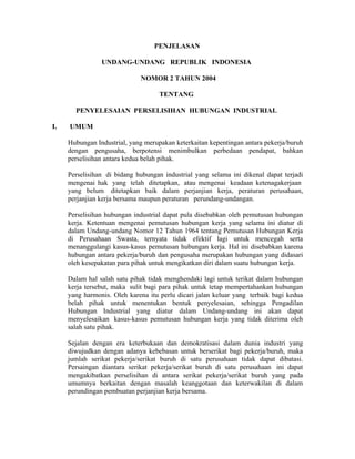 PENJELASAN
UNDANG-UNDANG REPUBLIK INDONESIA
NOMOR 2 TAHUN 2004
TENTANG
PENYELESAIAN PERSELISIHAN HUBUNGAN INDUSTRIAL
I. UMUM
Hubungan Industrial, yang merupakan keterkaitan kepentingan antara pekerja/buruh
dengan pengusaha, berpotensi menimbulkan perbedaan pendapat, bahkan
perselisihan antara kedua belah pihak.
Perselisihan di bidang hubungan industrial yang selama ini dikenal dapat terjadi
mengenai hak yang telah ditetapkan, atau mengenai keadaan ketenagakerjaan
yang belum ditetapkan baik dalam perjanjian kerja, peraturan perusahaan,
perjanjian kerja bersama maupun peraturan perundang-undangan.
Perselisihan hubungan industrial dapat pula disebabkan oleh pemutusan hubungan
kerja. Ketentuan mengenai pemutusan hubungan kerja yang selama ini diatur di
dalam Undang-undang Nomor 12 Tahun 1964 tentang Pemutusan Hubungan Kerja
di Perusahaan Swasta, ternyata tidak efektif lagi untuk mencegah serta
menanggulangi kasus-kasus pemutusan hubungan kerja. Hal ini disebabkan karena
hubungan antara pekerja/buruh dan pengusaha merupakan hubungan yang didasari
oleh kesepakatan para pihak untuk mengikatkan diri dalam suatu hubungan kerja.
Dalam hal salah satu pihak tidak menghendaki lagi untuk terikat dalam hubungan
kerja tersebut, maka sulit bagi para pihak untuk tetap mempertahankan hubungan
yang harmonis. Oleh karena itu perlu dicari jalan keluar yang terbaik bagi kedua
belah pihak untuk menentukan bentuk penyelesaian, sehingga Pengadilan
Hubungan Industrial yang diatur dalam Undang-undang ini akan dapat
menyelesaikan kasus-kasus pemutusan hubungan kerja yang tidak diterima oleh
salah satu pihak.
Sejalan dengan era keterbukaan dan demokratisasi dalam dunia industri yang
diwujudkan dengan adanya kebebasan untuk berserikat bagi pekerja/buruh, maka
jumlah serikat pekerja/serikat buruh di satu perusahaan tidak dapat dibatasi.
Persaingan diantara serikat pekerja/serikat buruh di satu perusahaan ini dapat
mengakibatkan perselisihan di antara serikat pekerja/serikat buruh yang pada
umumnya berkaitan dengan masalah keanggotaan dan keterwakilan di dalam
perundingan pembuatan perjanjian kerja bersama.
 
