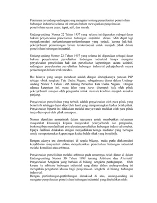 Peraturan perundang-undangan yang mengatur tentang penyelesaian perselisihan
hubungan industrial selama ini ternyata belum mewujudkan penyelesaian
perselisihan secara cepat, tepat, adil, dan murah.
Undang-undang Nomor 22 Tahun 1957 yang selama ini digunakan sebagai dasar
hukum penyelesaian perselisihan hubungan industrial dirasa tidak dapat lagi
mengakomodasi perkembangan-perkembangan yang terjadi, karena hak-hak
pekerja/buruh perseorangan belum terakomodasi untuk menjadi pihak dalam
perselisihan hubungan industrial.
Undang-undang Nomor 22 Tahun 1957 yang selama ini digunakan sebagai dasar
hukum penyelesaian perselisihan hubungan industrial hanya mengatur
penyelesaian perselisihan hak dan perselisihan kepentingan secara kolektif,
sedangkan penyelesaian perselisihan hubungan industrial pekerja/buruh secara
perseorangan belum terakomodasi.
Hal lainnya yang sangat mendasar adalah dengan ditetapkannya putusan P4P
sebagai objek sengketa Tata Usaha Negara, sebagaimana diatur dalam Undang-
undang Nomor 5 Tahun 1986 tentang Peradilan Tata Usaha Negara. Dengan
adanya ketentuan ini, maka jalan yang harus ditempuh baik oleh pihak
pekerja/buruh maupun oleh pengusaha untuk mencari keadilan menjadi semakin
panjang.
Penyelesaian perselisihan yang terbaik adalah penyelesaian oleh para pihak yang
berselisih sehingga dapat diperoleh hasil yang menguntungkan kedua belah pihak.
Penyelesaian bipartit ini dilakukan melalui musyawarah mufakat oleh para pihak
tanpa dicampuri oleh pihak manapun.
Namun demikian pemerintah dalam upayanya untuk memberikan pelayanan
masyarakat khususnya kepada masyarakat pekerja/buruh dan pengusaha,
berkewajiban memfasilitasi penyelesaian perselisihan hubungan industrial tersebut.
Upaya fasilitasi dilakukan dengan menyediakan tenaga mediator yang bertugas
untuk mempertemukan kepentingan kedua belah pihak yang berselisih.
Dengan adanya era demokratisasi di segala bidang, maka perlu diakomodasi
keterlibatan masyarakat dalam menyelesaikan perselisihan hubungan industrial
melalui konsiliasi atau arbitrase.
Penyelesaian perselisihan melalui arbitrase pada umumnya, telah diatur di dalam
Undang-undang Nomor 30 Tahun 1999 tentang Arbitrase dan Alternatif
Penyelesaian Sengketa yang berlaku di bidang sengketa perdagangan. Oleh
karena itu arbitrase hubungan industrial yang diatur dalam undang-undang ini
merupakan pengaturan khusus bagi penyelesaian sengketa di bidang hubungan
industrial.
Dengan pertimbangan-pertimbangan dimaksud di atas, undang-undang ini
mengatur penyelesaian perselisihan hubungan industrial yang disebabkan oleh :
 