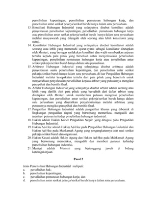 perselisihan kepentingan, perselisihan pemutusan hubungan kerja, dan
perselisihan antar serikat pekerja/serikat buruh hanya dalam satu perusahaan.
13. Konsiliasi Hubungan Industrial yang selanjutnya disebut konsiliasi adalah
penyelesaian perselisihan kepentingan, perselisihan pemutusan hubungan kerja
atau perselisihan antar serikat pekerja/serikat buruh hanya dalam satu perusahaan
melalui musyawarah yang ditengahi oleh seorang atau lebih konsiliator yang
netral.
14. Konsiliator Hubungan Industrial yang selanjutnya disebut konsiliator adalah
seorang atau lebih yang memenuhi syarat-syarat sebagai konsiliator ditetapkan
oleh Menteri, yang bertugas melakukan konsiliasi dan wajib memberikan anjuran
tertulis kepada para pihak yang berselisih untuk menyelesaikan perselisihan
kepentingan, perselisihan pemutusan hubungan kerja atau perselisihan antar
serikat pekerja/serikat buruh hanya dalam satu perusahaan.
15. Arbitrase Hubungan Industrial yang selanjutnya disebut arbitrase adalah
penyelesaian suatu perselisihan kepentingan, dan perselisihan antar serikat
pekerja/serikat buruh hanya dalam satu perusahaan, di luar Pengadilan Hubungan
Industrial melalui kesepakatan tertulis dari para pihak yang berselisih untuk
menyerahkan penyelesaian perselisihan kepada arbiter yang putusannya mengikat
para pihak dan bersifat final.
16. Arbiter Hubungan Industrial yang selanjutnya disebut arbiter adalah seorang atau
lebih yang dipilih oleh para pihak yang berselisih dari daftar arbiter yang
ditetapkan oleh Menteri untuk memberikan putusan mengenai perselisihan
kepentingan, dan perselisihan antar serikat pekerja/serikat buruh hanya dalam
satu perusahaan yang diserahkan penyelesaiannya melalui arbitrase yang
putusannya mengikat para pihak dan bersifat final.
17. Pengadilan Hubungan Industrial adalah pengadilan khusus yang dibentuk di
lingkungan pengadilan negeri yang berwenang memeriksa, mengadili dan
memberi putusan terhadap perselisihan hubungan industrial.
18. Hakim adalah Hakim Karier Pengadilan Negeri yang ditugasi pada Pengadilan
Hubungan Industrial.
19. Hakim Ad-Hoc adalah Hakim Ad-Hoc pada Pengadilan Hubungan Industrial dan
Hakim Ad-Hoc pada Mahkamah Agung yang pengangkatannya atas usul serikat
pekerja/serikat buruh dan organisasi.
20. Hakim Kasasi adalah Hakim Agung dan Hakim Ad-Hoc pada Mahkamah Agung
yang berwenang memeriksa, mengadili dan memberi putusan terhadap
perselisihan hubungan industrial.
21. Menteri adalah Menteri yang bertanggung jawab di bidang
ketenagakerjaan.
Pasal 2
Jenis Perselisihan Hubungan Industrial meliputi:
a. perselisihan hak;
b. perselisihan kepentingan;
c. perselisihan pemutusan hubungan kerja; dan
d. perselisihan antar serikat pekerja/serikat buruh hanya dalam satu perusahaan.
 