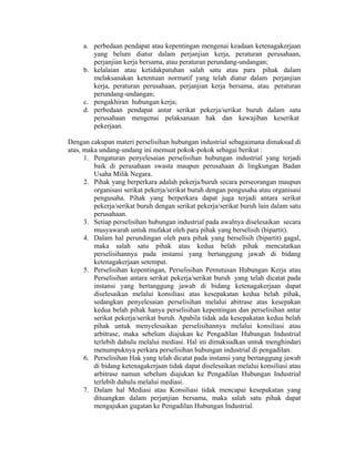 a. perbedaan pendapat atau kepentingan mengenai keadaan ketenagakerjaan
yang belum diatur dalam perjanjian kerja, peraturan perusahaan,
perjanjian kerja bersama, atau peraturan perundang-undangan;
b. kelalaian atau ketidakpatuhan salah satu atau para pihak dalam
melaksanakan ketentuan normatif yang telah diatur dalam perjanjian
kerja, peraturan perusahaan, perjanjian kerja bersama, atau peraturan
perundang-undangan;
c. pengakhiran hubungan kerja;
d. perbedaan pendapat antar serikat pekerja/serikat buruh dalam satu
perusahaan mengenai pelaksanaan hak dan kewajiban keserikat
pekerjaan.
Dengan cakupan materi perselisihan hubungan industrial sebagaimana dimaksud di
atas, maka undang-undang ini memuat pokok-pokok sebagai berikut :
1. Pengaturan penyelesaian perselisihan hubungan industrial yang terjadi
baik di perusahaan swasta maupun perusahaan di lingkungan Badan
Usaha Milik Negara.
2. Pihak yang berperkara adalah pekerja/buruh secara perseorangan maupun
organisasi serikat pekerja/serikat buruh dengan pengusaha atau organisasi
pengusaha. Pihak yang berperkara dapat juga terjadi antara serikat
pekerja/serikat buruh dengan serikat pekerja/serikat buruh lain dalam satu
perusahaan.
3. Setiap perselisihan hubungan industrial pada awalnya diselesaikan secara
musyawarah untuk mufakat oleh para pihak yang berselisih (bipartit).
4. Dalam hal perundingan oleh para pihak yang berselisih (bipartit) gagal,
maka salah satu pihak atau kedua belah pihak mencatatkan
perselisihannya pada instansi yang bertanggung jawab di bidang
ketenagakerjaan setempat.
5. Perselisihan kepentingan, Perselisihan Pemutusan Hubungan Kerja atau
Perselisihan antara serikat pekerja/serikat buruh yang telah dicatat pada
instansi yang bertanggung jawab di bidang ketenagakerjaan dapat
diselesaikan melalui konsiliasi atas kesepakatan kedua belah pihak,
sedangkan penyelesaian perselisihan melalui abitrase atas kesepakan
kedua belah pihak hanya perselisihan kepentingan dan perselisihan antar
serikat pekerja/serikat buruh. Apabila tidak ada kesepakatan kedua belah
pihak untuk menyelesaikan perselisihannya melalui konsiliasi atau
arbitrase, maka sebelum diajukan ke Pengadilan Hubungan Industrial
terlebih dahulu melalui mediasi. Hal ini dimaksudkan untuk menghindari
menumpuknya perkara perselisihan hubungan industrial di pengadilan.
6. Perselisihan Hak yang telah dicatat pada instansi yang bertanggung jawab
di bidang ketenagakerjaan tidak dapat diselesaikan melalui konsiliasi atau
arbitrase namun sebelum diajukan ke Pengadilan Hubungan Industrial
terlebih dahulu melalui mediasi.
7. Dalam hal Mediasi atau Konsiliasi tidak mencapai kesepakatan yang
dituangkan dalam perjanjian bersama, maka salah satu pihak dapat
mengajukan gugatan ke Pengadilan Hubungan Industrial.
 