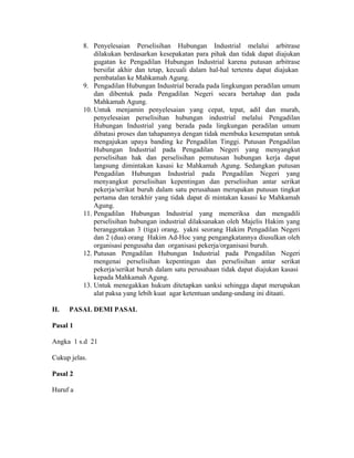 8. Penyelesaian Perselisihan Hubungan Industrial melalui arbitrase
dilakukan berdasarkan kesepakatan para pihak dan tidak dapat diajukan
gugatan ke Pengadilan Hubungan Industrial karena putusan arbitrase
bersifat akhir dan tetap, kecuali dalam hal-hal tertentu dapat diajukan
pembatalan ke Mahkamah Agung.
9. Pengadilan Hubungan Industrial berada pada lingkungan peradilan umum
dan dibentuk pada Pengadilan Negeri secara bertahap dan pada
Mahkamah Agung.
10. Untuk menjamin penyelesaian yang cepat, tepat, adil dan murah,
penyelesaian perselisihan hubungan industrial melalui Pengadilan
Hubungan Industrial yang berada pada lingkungan peradilan umum
dibatasi proses dan tahapannya dengan tidak membuka kesempatan untuk
mengajukan upaya banding ke Pengadilan Tinggi. Putusan Pengadilan
Hubungan Industrial pada Pengadilan Negeri yang menyangkut
perselisihan hak dan perselisihan pemutusan hubungan kerja dapat
langsung dimintakan kasasi ke Mahkamah Agung. Sedangkan putusan
Pengadilan Hubungan Industrial pada Pengadilan Negeri yang
menyangkut perselisihan kepentingan dan perselisihan antar serikat
pekerja/serikat buruh dalam satu perusahaan merupakan putusan tingkat
pertama dan terakhir yang tidak dapat di mintakan kasasi ke Mahkamah
Agung.
11. Pengadilan Hubungan Industrial yang memeriksa dan mengadili
perselisihan hubungan industrial dilaksanakan oleh Majelis Hakim yang
beranggotakan 3 (tiga) orang, yakni seorang Hakim Pengadilan Negeri
dan 2 (dua) orang Hakim Ad-Hoc yang pengangkatannya diusulkan oleh
organisasi pengusaha dan organisasi pekerja/organisasi buruh.
12. Putusan Pengadilan Hubungan Industrial pada Pengadilan Negeri
mengenai perselisihan kepentingan dan perselisihan antar serikat
pekerja/serikat buruh dalam satu perusahaan tidak dapat diajukan kasasi
kepada Mahkamah Agung.
13. Untuk menegakkan hukum ditetapkan sanksi sehingga dapat merupakan
alat paksa yang lebih kuat agar ketentuan undang-undang ini ditaati.
II. PASAL DEMI PASAL
Pasal 1
Angka 1 s.d 21
Cukup jelas.
Pasal 2
Huruf a
 