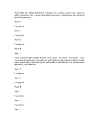 Perselisihan hak adalah perselisihan mengenai hak normatif, yang sudah ditetapkan
dalam perjanjian kerja, peraturan perusahaan, perjanjian kerja bersama, atau peraturan
perundang-undangan.
Huruf b
Cukup jelas.
Huruf c
Cukup jelas.
Huruf d
Cukup jelas.
Pasal 3
Ayat (1)
Yang dimaksud perundingan bipartit dalam pasal ini adalah perundingan antara
pengusaha atau gabungan pengusaha dan pekerja atau serikat pekerja/serikat buruh atau
antara serikat pekerja/serikat buruh dan serikat pekerja/serikat buruh yang lain dalam satu
perusahaan yang berselisih.
Ayat (2)
Cukup jelas
Ayat (3)
Cukup jelas
Pasal 4
Ayat (1)
Cukup jelas.
Ayat (2)
Cukup jelas
Ayat (3)
 