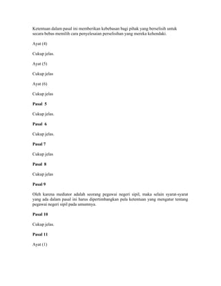 Ketentuan dalam pasal ini memberikan kebebasan bagi pihak yang berselisih untuk
secara bebas memilih cara penyelesaian perselisihan yang mereka kehendaki.
Ayat (4)
Cukup jelas.
Ayat (5)
Cukup jelas
Ayat (6)
Cukup jelas
Pasal 5
Cukup jelas.
Pasal 6
Cukup jelas.
Pasal 7
Cukup jelas
Pasal 8
Cukup jelas
Pasal 9
Oleh karena mediator adalah seorang pegawai negeri sipil, maka selain syarat-syarat
yang ada dalam pasal ini harus dipertimbangkan pula ketentuan yang mengatur tentang
pegawai negeri sipil pada umumnya.
Pasal 10
Cukup jelas.
Pasal 11
Ayat (1)
 