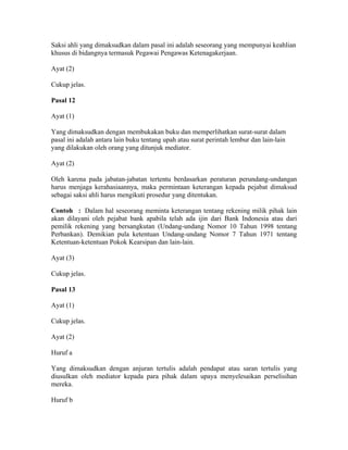 Saksi ahli yang dimaksudkan dalam pasal ini adalah seseorang yang mempunyai keahlian
khusus di bidangnya termasuk Pegawai Pengawas Ketenagakerjaan.
Ayat (2)
Cukup jelas.
Pasal 12
Ayat (1)
Yang dimaksudkan dengan membukakan buku dan memperlihatkan surat-surat dalam
pasal ini adalah antara lain buku tentang upah atau surat perintah lembur dan lain-lain
yang dilakukan oleh orang yang ditunjuk mediator.
Ayat (2)
Oleh karena pada jabatan-jabatan tertentu berdasarkan peraturan perundang-undangan
harus menjaga kerahasiaannya, maka permintaan keterangan kepada pejabat dimaksud
sebagai saksi ahli harus mengikuti prosedur yang ditentukan.
Contoh : Dalam hal seseorang meminta keterangan tentang rekening milik pihak lain
akan dilayani oleh pejabat bank apabila telah ada ijin dari Bank Indonesia atau dari
pemilik rekening yang bersangkutan (Undang-undang Nomor 10 Tahun 1998 tentang
Perbankan). Demikian pula ketentuan Undang-undang Nomor 7 Tahun 1971 tentang
Ketentuan-ketentuan Pokok Kearsipan dan lain-lain.
Ayat (3)
Cukup jelas.
Pasal 13
Ayat (1)
Cukup jelas.
Ayat (2)
Huruf a
Yang dimaksudkan dengan anjuran tertulis adalah pendapat atau saran tertulis yang
diusulkan oleh mediator kepada para pihak dalam upaya menyelesaikan perselisihan
mereka.
Huruf b
 