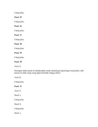 Cukup jelas.
Pasal 25
Cukup jelas.
Pasal 26
Cukup jelas.
Pasal 27
Cukup jelas.
Pasal 28
Cukup jelas.
Pasal 29
Cukup jelas.
Pasal 30
Ayat (1)
Penetapan dalam pasal ini dimaksudkan untuk melindungi kepentingan masyarakat, oleh
karena itu tidak setiap orang dapat bertindak sebagai arbiter.
Ayat (2)
Cukup jelas.
Pasal 31
Ayat (1)
Huruf a
Cukup jelas.
Huruf b
Cukup jelas.
Huruf c
 