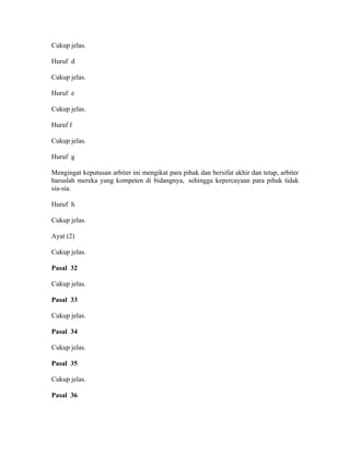 Cukup jelas.
Huruf d
Cukup jelas.
Huruf e
Cukup jelas.
Huruf f
Cukup jelas.
Huruf g
Mengingat keputusan arbiter ini mengikat para pihak dan bersifat akhir dan tetap, arbiter
haruslah mereka yang kompeten di bidangnya, sehingga kepercayaan para pihak tidak
sia-sia.
Huruf h
Cukup jelas.
Ayat (2)
Cukup jelas.
Pasal 32
Cukup jelas.
Pasal 33
Cukup jelas.
Pasal 34
Cukup jelas.
Pasal 35
Cukup jelas.
Pasal 36
 