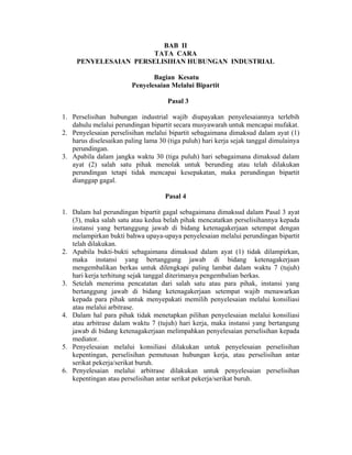 BAB II
TATA CARA
PENYELESAIAN PERSELISIHAN HUBUNGAN INDUSTRIAL
Bagian Kesatu
Penyelesaian Melalui Bipartit
Pasal 3
1. Perselisihan hubungan industrial wajib diupayakan penyelesaiannya terlebih
dahulu melalui perundingan bipartit secara musyawarah untuk mencapai mufakat.
2. Penyelesaian perselisihan melalui bipartit sebagaimana dimaksud dalam ayat (1)
harus diselesaikan paling lama 30 (tiga puluh) hari kerja sejak tanggal dimulainya
perundingan.
3. Apabila dalam jangka waktu 30 (tiga puluh) hari sebagaimana dimaksud dalam
ayat (2) salah satu pihak menolak untuk berunding atau telah dilakukan
perundingan tetapi tidak mencapai kesepakatan, maka perundingan bipartit
dianggap gagal.
Pasal 4
1. Dalam hal perundingan bipartit gagal sebagaimana dimaksud dalam Pasal 3 ayat
(3), maka salah satu atau kedua belah pihak mencatatkan perselisihannya kepada
instansi yang bertanggung jawab di bidang ketenagakerjaan setempat dengan
melampirkan bukti bahwa upaya-upaya penyelesaian melalui perundingan bipartit
telah dilakukan.
2. Apabila bukti-bukti sebagaimana dimaksud dalam ayat (1) tidak dilampirkan,
maka instansi yang bertanggung jawab di bidang ketenagakerjaan
mengembalikan berkas untuk dilengkapi paling lambat dalam waktu 7 (tujuh)
hari kerja terhitung sejak tanggal diterimanya pengembalian berkas.
3. Setelah menerima pencatatan dari salah satu atau para pihak, instansi yang
bertanggung jawab di bidang ketenagakerjaan setempat wajib menawarkan
kepada para pihak untuk menyepakati memilih penyelesaian melalui konsiliasi
atau melalui arbitrase.
4. Dalam hal para pihak tidak menetapkan pilihan penyelesaian melalui konsiliasi
atau arbitrase dalam waktu 7 (tujuh) hari kerja, maka instansi yang bertangung
jawab di bidang ketenagakerjaan melimpahkan penyelesaian perselisihan kepada
mediator.
5. Penyelesaian melalui konsiliasi dilakukan untuk penyelesaian perselisihan
kepentingan, perselisihan pemutusan hubungan kerja, atau perselisihan antar
serikat pekerja/serikat buruh.
6. Penyelesaian melalui arbitrase dilakukan untuk penyelesaian perselisihan
kepentingan atau perselisihan antar serikat pekerja/serikat buruh.
 