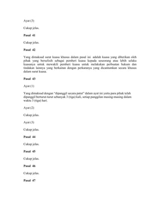 Ayat (3)
Cukup jelas.
Pasal 41
Cukup jelas.
Pasal 42
Yang dimaksud surat kuasa khusus dalam pasal ini adalah kuasa yang diberikan oleh
pihak yang berselisih sebagai pemberi kuasa kepada seseorang atau lebih selaku
kuasanya untuk mewakili pemberi kuasa untuk melakukan perbuatan hukum dan
tindakan lainnya yang berkaitan dengan perkaranya yang dicantumkan secara khusus
dalam surat kuasa.
Pasal 43
Ayat (1)
Yang dimaksud dengan “dipanggil secara patut” dalam ayat ini yaitu para pihak telah
dipanggil berturut-turut sebanyak 3 (tiga) kali, setiap panggilan masing-masing dalam
waktu 3 (tiga) hari.
Ayat (2)
Cukup jelas.
Ayat (3)
Cukup jelas.
Pasal 44
Cukup jelas.
Pasal 45
Cukup jelas.
Pasal 46
Cukup jelas.
Pasal 47
 