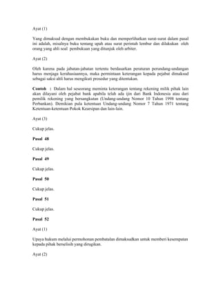 Ayat (1)
Yang dimaksud dengan membukakan buku dan memperlihatkan surat-surat dalam pasal
ini adalah, misalnya buku tentang upah atau surat perintah lembur dan dilakukan oleh
orang yang ahli soal pembukuan yang ditunjuk oleh arbiter.
Ayat (2)
Oleh karena pada jabatan-jabatan tertentu berdasarkan peraturan perundang-undangan
harus menjaga kerahasiaannya, maka permintaan keterangan kepada pejabat dimaksud
sebagai saksi ahli harus mengikuti prosedur yang ditentukan.
Contoh : Dalam hal seseorang meminta keterangan tentang rekening milik pihak lain
akan dilayani oleh pejabat bank apabila telah ada ijin dari Bank Indonesia atau dari
pemilik rekening yang bersangkutan (Undang-undang Nomor 10 Tahun 1998 tentang
Perbankan). Demikian pula ketentuan Undang-undang Nomor 7 Tahun 1971 tentang
Ketentuan-ketentuan Pokok Kearsipan dan lain-lain.
Ayat (3)
Cukup jelas.
Pasal 48
Cukup jelas.
Pasal 49
Cukup jelas.
Pasal 50
Cukup jelas.
Pasal 51
Cukup jelas.
Pasal 52
Ayat (1)
Upaya hukum melalui permohonan pembatalan dimaksudkan untuk memberi kesempatan
kepada pihak berselisih yang dirugikan.
Ayat (2)
 