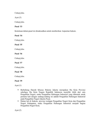 Cukup jelas.
Ayat (3)
Cukup jelas.
Pasal 53
Ketentuan dalam pasal ini dimaksudkan untuk memberikan kepastian hukum.
Pasal 54
Cukup jelas.
Pasal 55
Cukup jelas.
Pasal 56
Cukup jelas.
Pasal 57
Cukup jelas.
Pasal 58
Cukup jelas.
Pasal 59
Ayat (1)
Berhubung Daerah Khusus Ibukota Jakarta merupakan Ibu Kota Provinsi
sekaligus Ibu Kota Negara Republik Indonesia memiliki lebih dari satu
Pengadilan Negeri, maka Pengadilan Hubungan Industrial yang dibentuk untuk
pertama kali dengan undang-undang ini adalah Pengadilan Hubungan Industrial
pada Pengadilan Negeri Jakarta Pusat.
Dalam hal di ibukota provinsi terdapat Pengadilan Negeri Kota dan Pengadilan
Negeri Kabupaten, maka Pengadilan Hubungan Industrial menjadi bagian
Pengadilan Negeri Kota.
Ayat (2)
 