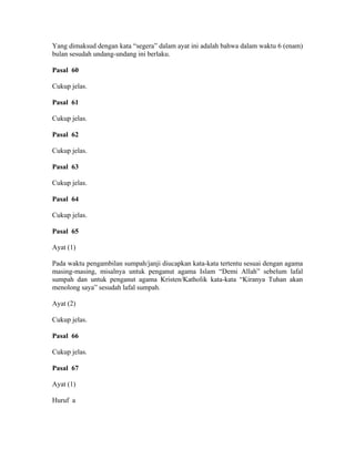 Yang dimaksud dengan kata “segera” dalam ayat ini adalah bahwa dalam waktu 6 (enam)
bulan sesudah undang-undang ini berlaku.
Pasal 60
Cukup jelas.
Pasal 61
Cukup jelas.
Pasal 62
Cukup jelas.
Pasal 63
Cukup jelas.
Pasal 64
Cukup jelas.
Pasal 65
Ayat (1)
Pada waktu pengambilan sumpah/janji diucapkan kata-kata tertentu sesuai dengan agama
masing-masing, misalnya untuk penganut agama Islam “Demi Allah” sebelum lafal
sumpah dan untuk penganut agama Kristen/Katholik kata-kata “Kiranya Tuhan akan
menolong saya” sesudah lafal sumpah.
Ayat (2)
Cukup jelas.
Pasal 66
Cukup jelas.
Pasal 67
Ayat (1)
Huruf a
 
