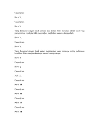 Cukup jelas.
Huruf b
Cukup jelas.
Huruf c
Yang dimaksud dengan sakit jasmani atau rohani terus menerus adalah sakit yang
menyebabkan penderita tidak mampu lagi melakukan tugasnya dengan baik.
Huruf d.
Cukup jelas.
Huruf e.
Yang dimaksud dengan tidak cakap menjalankan tugas misalnya sering melakukan
kesalahan dalam menjalankan tugas karena kurang mampu.
Huruf f
Cukup jelas.
Huruf g
Cukup jelas.
Ayat (2)
Cukup jelas.
Pasal 68
Cukup jelas.
Pasal 69
Cukup jelas.
Pasal 70
Cukup jelas.
Pasal 71
 