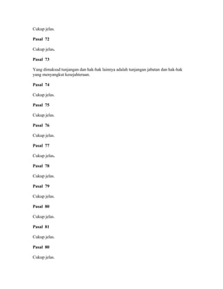 Cukup jelas.
Pasal 72
Cukup jelas.
Pasal 73
Yang dimaksud tunjangan dan hak-hak lainnya adalah tunjangan jabatan dan hak-hak
yang menyangkut kesejahteraan.
Pasal 74
Cukup jelas.
Pasal 75
Cukup jelas.
Pasal 76
Cukup jelas.
Pasal 77
Cukup jelas.
Pasal 78
Cukup jelas.
Pasal 79
Cukup jelas.
Pasal 80
Cukup jelas.
Pasal 81
Cukup jelas.
Pasal 80
Cukup jelas.
 