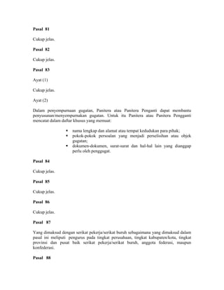 Pasal 81
Cukup jelas.
Pasal 82
Cukup jelas.
Pasal 83
Ayat (1)
Cukup jelas.
Ayat (2)
Dalam penyempurnaan gugatan, Panitera atau Panitera Penganti dapat membantu
penyusunan/menyempurnakan gugatan. Untuk itu Panitera atau Panitera Pengganti
mencatat dalam daftar khusus yang memuat:
nama lengkap dan alamat atau tempat kedudukan para pihak;
pokok-pokok persoalan yang menjadi perselisihan atau objek
gugatan;
dokumen-dokumen, surat-surat dan hal-hal lain yang dianggap
perlu oleh penggugat.
Pasal 84
Cukup jelas.
Pasal 85
Cukup jelas.
Pasal 86
Cukup jelas.
Pasal 87
Yang dimaksud dengan serikat pekerja/serikat buruh sebagaimana yang dimaksud dalam
pasal ini meliputi pengurus pada tingkat perusahaan, tingkat kabupaten/kota, tingkat
provinsi dan pusat baik serikat pekerja/serikat buruh, anggota federasi, maupun
konfederasi.
Pasal 88
 