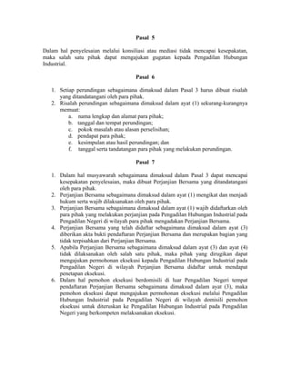 Pasal 5
Dalam hal penyelesaian melalui konsiliasi atau mediasi tidak mencapai kesepakatan,
maka salah satu pihak dapat mengajukan gugatan kepada Pengadilan Hubungan
Industrial.
Pasal 6
1. Setiap perundingan sebagaimana dimaksud dalam Pasal 3 harus dibuat risalah
yang ditandatangani oleh para pihak.
2. Risalah perundingan sebagaimana dimaksud dalam ayat (1) sekurang-kurangnya
memuat:
a. nama lengkap dan alamat para pihak;
b. tanggal dan tempat perundingan;
c. pokok masalah atau alasan perselisihan;
d. pendapat para pihak;
e. kesimpulan atau hasil perundingan; dan
f. tanggal serta tandatangan para pihak yang melakukan perundingan.
Pasal 7
1. Dalam hal musyawarah sebagaimana dimaksud dalam Pasal 3 dapat mencapai
kesepakatan penyelesaian, maka dibuat Perjanjian Bersama yang ditandatangani
oleh para pihak.
2. Perjanjian Bersama sebagaimana dimaksud dalam ayat (1) mengikat dan menjadi
hukum serta wajib dilaksanakan oleh para pihak.
3. Perjanjian Bersama sebagaimana dimaksud dalam ayat (1) wajib didaftarkan oleh
para pihak yang melakukan perjanjian pada Pengadilan Hubungan Industrial pada
Pengadilan Negeri di wilayah para pihak mengadakan Perjanjian Bersama.
4. Perjanjian Bersama yang telah didaftar sebagaimana dimaksud dalam ayat (3)
diberikan akta bukti pendaftaran Perjanjian Bersama dan merupakan bagian yang
tidak terpisahkan dari Perjanjian Bersama.
5. Apabila Perjanjian Bersama sebagaimana dimaksud dalam ayat (3) dan ayat (4)
tidak dilaksanakan oleh salah satu pihak, maka pihak yang dirugikan dapat
mengajukan permohonan eksekusi kepada Pengadilan Hubungan Industrial pada
Pengadilan Negeri di wilayah Perjanjian Bersama didaftar untuk mendapat
penetapan eksekusi.
6. Dalam hal pemohon eksekusi berdomisili di luar Pengadilan Negeri tempat
pendaftaran Perjanjian Bersama sebagaimana dimaksud dalam ayat (3), maka
pemohon eksekusi dapat mengajukan permohonan eksekusi melalui Pengadilan
Hubungan Industrial pada Pengadilan Negeri di wilayah domisili pemohon
eksekusi untuk diteruskan ke Pengadilan Hubungan Industrial pada Pengadilan
Negeri yang berkompeten melaksanakan eksekusi.
 