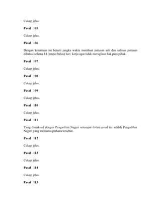 Cukup jelas.
Pasal 105
Cukup jelas.
Pasal 106
Dengan ketentuan ini berarti jangka waktu membuat putusan asli dan salinan putusan
dibatasi selama 14 (empat belas) hari kerja agar tidak merugikan hak para pihak.
Pasal 107
Cukup jelas.
Pasal 108
Cukup jelas.
Pasal 109
Cukup jelas.
Pasal 110
Cukup jelas.
Pasal 111
Yang dimaksud dengan Pengadilan Negeri setempat dalam pasal ini adalah Pengadilan
Negeri yang memutus perkara tersebut.
Pasal 112
Cukup jelas.
Pasal 113
Cukup jelas
Pasal 114
Cukup jelas.
Pasal 115
 