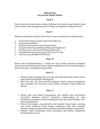 Bagian Kedua
Penyelesaian Melalui Mediasi
Pasal 8
Penyelesaian perselisihan melalui mediasi dilakukan oleh mediator yang berada di setiap
kantor instansi yang bertanggung jawab di bidang ketenagakerjaan Kabupaten/Kota.
Pasal 9
Mediator sebagaimana dimaksud dalam Pasal 8 harus memenuhi syarat sebagai berikut:
a. beriman dan bertaqwa kepada Tuhan Yang Maha Esa;
b. warga negara Indonesia;
c. berbadan sehat menurut surat keterangan dokter;
d. menguasai peraturan perundang-undangan ketenagakerjaan;
e. berwibawa, jujur, adil, dan berkelakuan tidak tercela;
f. berpendidikan sekurang-kurangnya Strata Satu (S1); dan
g. syarat lain yang ditetapkan oleh Menteri.
Pasal 10
Dalam waktu selambat-lambatnya 7 (tujuh) hari kerja setelah menerima pelimpahan
penyelesaian perselisihan mediator harus sudah mengadakan penelitian tentang duduknya
perkara dan segera mengadakan sidang mediasi.
Pasal 11
1. Mediator dapat memanggil saksi atau saksi ahli untuk hadir dalam sidang mediasi
guna diminta dan didengar keterangannya.
2. Saksi atau saksi ahli yang memenuhi panggilan berhak menerima penggantian
biaya perjalanan dan akomodasi yang besarnya ditetapkan dengan Keputusan
Menteri.
Pasal 12
1. Barang siapa yang diminta keterangannya oleh mediator guna penyelesaian
perselisihan hubungan industrial berdasarkan undang-undang ini, wajib
memberikan keterangan termasuk membukakan buku dan memperlihatkan surat-
surat yang diperlukan.
2. Dalam hal keterangan yang diperlukan oleh mediator terkait dengan seseorang
yang karena jabatannya harus menjaga kerahasiaan, maka harus ditempuh
prosedur sebagaimana diatur dalam peraturan perundang-undangan yang berlaku.
3. Mediator wajib merahasiakan semua keterangan yang diminta sebagaimana
dimaksud dalam ayat (1).
 