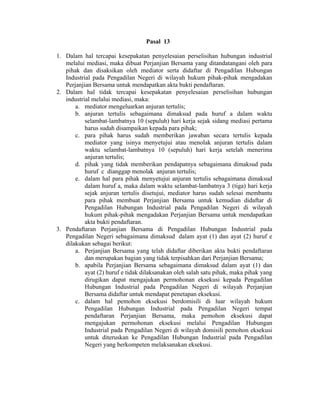 Pasal 13
1. Dalam hal tercapai kesepakatan penyelesaian perselisihan hubungan industrial
melalui mediasi, maka dibuat Perjanjian Bersama yang ditandatangani oleh para
pihak dan disaksikan oleh mediator serta didaftar di Pengadilan Hubungan
Industrial pada Pengadilan Negeri di wilayah hukum pihak-pihak mengadakan
Perjanjian Bersama untuk mendapatkan akta bukti pendaftaran.
2. Dalam hal tidak tercapai kesepakatan penyelesaian perselisihan hubungan
industrial melalui mediasi, maka:
a. mediator mengeluarkan anjuran tertulis;
b. anjuran tertulis sebagaimana dimaksud pada huruf a dalam waktu
selambat-lambatnya 10 (sepuluh) hari kerja sejak sidang mediasi pertama
harus sudah disampaikan kepada para pihak;
c. para pihak harus sudah memberikan jawaban secara tertulis kepada
mediator yang isinya menyetujui atau menolak anjuran tertulis dalam
waktu selambat-lambatnya 10 (sepuluh) hari kerja setelah menerima
anjuran tertulis;
d. pihak yang tidak memberikan pendapatnya sebagaimana dimaksud pada
huruf c dianggap menolak anjuran tertulis;
e. dalam hal para pihak menyetujui anjuran tertulis sebagaimana dimaksud
dalam huruf a, maka dalam waktu selambat-lambatnya 3 (tiga) hari kerja
sejak anjuran tertulis disetujui, mediator harus sudah selesai membantu
para pihak membuat Perjanjian Bersama untuk kemudian didaftar di
Pengadilan Hubungan Industrial pada Pengadilan Negeri di wilayah
hukum pihak-pihak mengadakan Perjanjian Bersama untuk mendapatkan
akta bukti pendaftaran.
3. Pendaftaran Perjanjian Bersama di Pengadilan Hubungan Industrial pada
Pengadilan Negeri sebagaimana dimaksud dalam ayat (1) dan ayat (2) huruf e
dilakukan sebagai berikut:
a. Perjanjian Bersama yang telah didaftar diberikan akta bukti pendaftaran
dan merupakan bagian yang tidak terpisahkan dari Perjanjian Bersama;
b. apabila Perjanjian Bersama sebagaimana dimaksud dalam ayat (1) dan
ayat (2) huruf e tidak dilaksanakan oleh salah satu pihak, maka pihak yang
dirugikan dapat mengajukan permohonan eksekusi kepada Pengadilan
Hubungan Industrial pada Pengadilan Negeri di wilayah Perjanjian
Bersama didaftar untuk mendapat penetapan eksekusi.
c. dalam hal pemohon eksekusi berdomisili di luar wilayah hukum
Pengadilan Hubungan Industrial pada Pengadilan Negeri tempat
pendaftaran Perjanjian Bersama, maka pemohon eksekusi dapat
mengajukan permohonan eksekusi melalui Pengadilan Hubungan
Industrial pada Pengadilan Negeri di wilayah domisili pemohon eksekusi
untuk diteruskan ke Pengadilan Hubungan Industrial pada Pengadilan
Negeri yang berkompeten melaksanakan eksekusi.
 