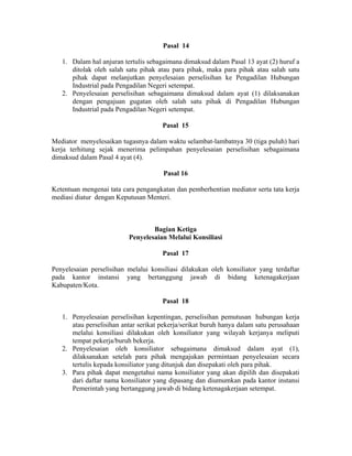 Pasal 14
1. Dalam hal anjuran tertulis sebagaimana dimaksud dalam Pasal 13 ayat (2) huruf a
ditolak oleh salah satu pihak atau para pihak, maka para pihak atau salah satu
pihak dapat melanjutkan penyelesaian perselisihan ke Pengadilan Hubungan
Industrial pada Pengadilan Negeri setempat.
2. Penyelesaian perselisihan sebagaimana dimaksud dalam ayat (1) dilaksanakan
dengan pengajuan gugatan oleh salah satu pihak di Pengadilan Hubungan
Industrial pada Pengadilan Negeri setempat.
Pasal 15
Mediator menyelesaikan tugasnya dalam waktu selambat-lambatnya 30 (tiga puluh) hari
kerja terhitung sejak menerima pelimpahan penyelesaian perselisihan sebagaimana
dimaksud dalam Pasal 4 ayat (4).
Pasal 16
Ketentuan mengenai tata cara pengangkatan dan pemberhentian mediator serta tata kerja
mediasi diatur dengan Keputusan Menteri.
Bagian Ketiga
Penyelesaian Melalui Konsiliasi
Pasal 17
Penyelesaian perselisihan melalui konsiliasi dilakukan oleh konsiliator yang terdaftar
pada kantor instansi yang bertanggung jawab di bidang ketenagakerjaan
Kabupaten/Kota.
Pasal 18
1. Penyelesaian perselisihan kepentingan, perselisihan pemutusan hubungan kerja
atau perselisihan antar serikat pekerja/serikat buruh hanya dalam satu perusahaan
melalui konsiliasi dilakukan oleh konsiliator yang wilayah kerjanya meliputi
tempat pekerja/buruh bekerja.
2. Penyelesaian oleh konsiliator sebagaimana dimaksud dalam ayat (1),
dilaksanakan setelah para pihak mengajukan permintaan penyelesaian secara
tertulis kepada konsiliator yang ditunjuk dan disepakati oleh para pihak.
3. Para pihak dapat mengetahui nama konsiliator yang akan dipilih dan disepakati
dari daftar nama konsiliator yang dipasang dan diumumkan pada kantor instansi
Pemerintah yang bertanggung jawab di bidang ketenagakerjaan setempat.
 