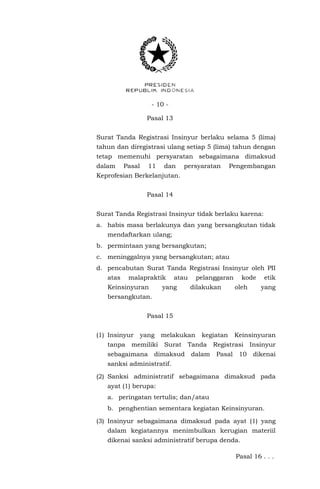 - 10 -
Pasal 13
Surat Tanda Registrasi Insinyur berlaku selama 5 (lima)
tahun dan diregistrasi ulang setiap 5 (lima) tahun dengan
tetap memenuhi persyaratan sebagaimana dimaksud
dalam Pasal 11 dan persyaratan Pengembangan
Keprofesian Berkelanjutan.
Pasal 14
Surat Tanda Registrasi Insinyur tidak berlaku karena:
a. habis masa berlakunya dan yang bersangkutan tidak
mendaftarkan ulang;
b. permintaan yang bersangkutan;
c. meninggalnya yang bersangkutan; atau
d. pencabutan Surat Tanda Registrasi Insinyur oleh PII
atas malapraktik atau pelanggaran kode etik
Keinsinyuran yang dilakukan oleh yang
bersangkutan.
Pasal 15
(1) Insinyur yang melakukan kegiatan Keinsinyuran
tanpa memiliki Surat Tanda Registrasi Insinyur
sebagaimana dimaksud dalam Pasal 10 dikenai
sanksi administratif.
(2) Sanksi administratif sebagaimana dimaksud pada
ayat (1) berupa:
a. peringatan tertulis; dan/atau
b. penghentian sementara kegiatan Keinsinyuran.
(3) Insinyur sebagaimana dimaksud pada ayat (1) yang
dalam kegiatannya menimbulkan kerugian materiil
dikenai sanksi administratif berupa denda.
Pasal 16 . . .
 