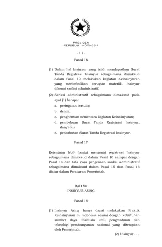 - 11 -
Pasal 16
(1) Dalam hal Insinyur yang telah mendapatkan Surat
Tanda Registrasi Insinyur sebagaimana dimaksud
dalam Pasal 10 melakukan kegiatan Keinsinyuran
yang menimbulkan kerugian materiil, Insinyur
dikenai sanksi administratif.
(2) Sanksi administratif sebagaimana dimaksud pada
ayat (1) berupa:
a. peringatan tertulis;
b. denda;
c. penghentian sementara kegiatan Keinsinyuran;
d. pembekuan Surat Tanda Registrasi Insinyur;
dan/atau
e. pencabutan Surat Tanda Registrasi Insinyur.
Pasal 17
Ketentuan lebih lanjut mengenai registrasi Insinyur
sebagaimana dimaksud dalam Pasal 10 sampai dengan
Pasal 14 dan tata cara pengenaan sanksi administratif
sebagaimana dimaksud dalam Pasal 15 dan Pasal 16
diatur dalam Peraturan Pemerintah.
BAB VII
INSINYUR ASING
Pasal 18
(1) Insinyur Asing hanya dapat melakukan Praktik
Keinsinyuran di Indonesia sesuai dengan kebutuhan
sumber daya manusia ilmu pengetahuan dan
teknologi pembangunan nasional yang ditetapkan
oleh Pemerintah.
(2) Insinyur . . .
 