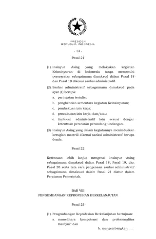 - 13 -
Pasal 21
(1) Insinyur Asing yang melakukan kegiatan
Keinsinyuran di Indonesia tanpa memenuhi
persyaratan sebagaimana dimaksud dalam Pasal 18
dan Pasal 19 dikenai sanksi administratif.
(2) Sanksi administratif sebagaimana dimaksud pada
ayat (1) berupa:
a. peringatan tertulis;
b. penghentian sementara kegiatan Keinsinyuran;
c. pembekuan izin kerja;
d. pencabutan izin kerja; dan/atau
e. tindakan administratif lain sesuai dengan
ketentuan peraturan perundang-undangan.
(3) Insinyur Asing yang dalam kegiatannya menimbulkan
kerugian materiil dikenai sanksi administratif berupa
denda.
Pasal 22
Ketentuan lebih lanjut mengenai Insinyur Asing
sebagaimana dimaksud dalam Pasal 18, Pasal 19, dan
Pasal 20 serta tata cara pengenaan sanksi administratif
sebagaimana dimaksud dalam Pasal 21 diatur dalam
Peraturan Pemerintah.
BAB VIII
PENGEMBANGAN KEPROFESIAN BERKELANJUTAN
Pasal 23
(1) Pengembangan Keprofesian Berkelanjutan bertujuan:
a. memelihara kompetensi dan profesionalitas
Insinyur; dan
b. mengembangkan . . .
 