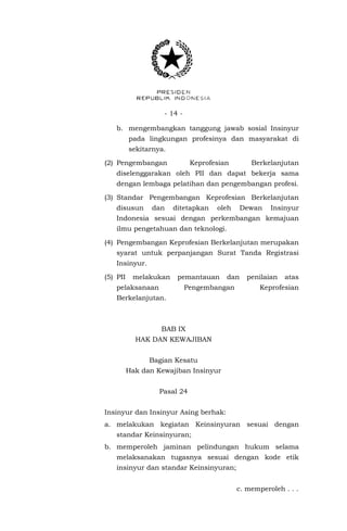 - 14 -
b. mengembangkan tanggung jawab sosial Insinyur
pada lingkungan profesinya dan masyarakat di
sekitarnya.
(2) Pengembangan Keprofesian Berkelanjutan
diselenggarakan oleh PII dan dapat bekerja sama
dengan lembaga pelatihan dan pengembangan profesi.
(3) Standar Pengembangan Keprofesian Berkelanjutan
disusun dan ditetapkan oleh Dewan Insinyur
Indonesia sesuai dengan perkembangan kemajuan
ilmu pengetahuan dan teknologi.
(4) Pengembangan Keprofesian Berkelanjutan merupakan
syarat untuk perpanjangan Surat Tanda Registrasi
Insinyur.
(5) PII melakukan pemantauan dan penilaian atas
pelaksanaan Pengembangan Keprofesian
Berkelanjutan.
BAB IX
HAK DAN KEWAJIBAN
Bagian Kesatu
Hak dan Kewajiban Insinyur
Pasal 24
Insinyur dan Insinyur Asing berhak:
a. melakukan kegiatan Keinsinyuran sesuai dengan
standar Keinsinyuran;
b. memperoleh jaminan pelindungan hukum selama
melaksanakan tugasnya sesuai dengan kode etik
insinyur dan standar Keinsinyuran;
c. memperoleh . . .
 