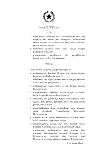 - 15 -
c. memperoleh informasi, data, dan dokumen lain yang
lengkap dan benar dari Pengguna Keinsinyuran
sesuai dengan kebutuhan dan ketentuan peraturan
perundang-undangan;
d. menerima imbalan hasil kerja sesuai dengan
perjanjian kerja; dan
e. mendapatkan pembinaan dan pemeliharaan
kompetensi profesi Keinsinyuran.
Pasal 25
Insinyur dan Insinyur Asing berkewajiban:
a. melaksanakan kegiatan Keinsinyuran sesuai dengan
keahlian dan kode etik Insinyur;
b. melaksanakan tugas profesi sesuai dengan keahlian
dan kualifikasi yang dimiliki;
c. melaksanakan tugas profesi sesuai dengan standar
Keinsinyuran;
d. menyelesaikan pekerjaan sesuai dengan perjanjian
kerja dengan Pengguna Keinsinyuran;
e. melaksanakan profesinya tanpa membedakan suku,
agama, ras, gender, golongan, latar belakang sosial,
politik, dan budaya;
f. memutakhirkan ilmu pengetahuan dan teknologi
serta mengikuti Pengembangan Keprofesian
Berkelanjutan;
g. mengutamakan kaidah keselamatan, kesehatan kerja,
dan kelestarian lingkungan hidup;
h. mengupayakan inovasi dan nilai tambah dalam
kegiatan Keinsinyuran secara berkesinambungan;
i. menerapkan keberpihakan pada sumber daya
manusia Keinsinyuran nasional, lembaga kerja
Keinsinyuran nasional, dan produk hasil
Keinsinyuran nasional dalam kegiatan Keinsinyuran;
j. melaksanakan . . .
 