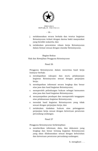- 16 -
j. melaksanakan secara berkala dan teratur kegiatan
Keinsinyuran terkait dengan darma bakti masyarakat
yang bersifat sukarela; dan
k. melakukan pencatatan rekam kerja Keinsinyuran
dalam format sesuai dengan standar Keinsinyuran.
Bagian Kedua
Hak dan Kewajiban Pengguna Keinsinyuran
Pasal 26
Pengguna Keinsinyuran dalam menerima hasil kerja
Insinyur berhak:
a. mendapatkan cakupan dan mutu pelaksanaan
kegiatan Keinsinyuran sesuai dengan perjanjian
kerja;
b. mendapatkan informasi secara lengkap dan benar
atas jasa dan hasil kegiatan Keinsinyuran;
c. memperoleh pelindungan hukum sebagai konsumen
atas jasa dan hasil kegiatan Keinsinyuran;
d. menyampaikan pendapat dan memperoleh tanggapan
atas pelaksanaan kegiatan Keinsinyuran;
e. menolak hasil kegiatan Keinsinyuran yang tidak
sesuai dengan perjanjian kerja; dan
f. melakukan tindakan hukum atas pelanggaran
perjanjian kerja sesuai dengan ketentuan peraturan
perundang-undangan.
Pasal 27
Pengguna Keinsinyuran berkewajiban:
a. memberikan informasi, data, dan dokumen yang
lengkap dan benar tentang kegiatan Keinsinyuran
yang akan dilaksanakan sesuai dengan kebutuhan
dan ketentuan peraturan perundang-undangan;
b. mengikuti . . .
 