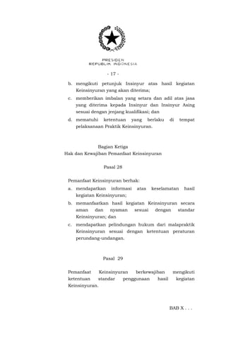 - 17 -
b. mengikuti petunjuk Insinyur atas hasil kegiatan
Keinsinyuran yang akan diterima;
c. memberikan imbalan yang setara dan adil atas jasa
yang diterima kepada Insinyur dan Insinyur Asing
sesuai dengan jenjang kualifikasi; dan
d. mematuhi ketentuan yang berlaku di tempat
pelaksanaan Praktik Keinsinyuran.
Bagian Ketiga
Hak dan Kewajiban Pemanfaat Keinsinyuran
Pasal 28
Pemanfaat Keinsinyuran berhak:
a. mendapatkan informasi atas keselamatan hasil
kegiatan Keinsinyuran;
b. memanfaatkan hasil kegiatan Keinsinyuran secara
aman dan nyaman sesuai dengan standar
Keinsinyuran; dan
c. mendapatkan pelindungan hukum dari malapraktik
Keinsinyuran sesuai dengan ketentuan peraturan
perundang-undangan.
Pasal 29
Pemanfaat Keinsinyuran berkewajiban mengikuti
ketentuan standar penggunaan hasil kegiatan
Keinsinyuran.
BAB X . . .
 