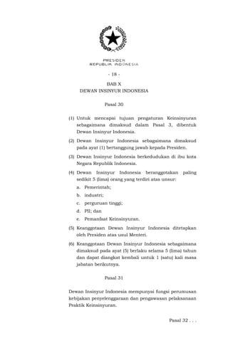 - 18 -
BAB X
DEWAN INSINYUR INDONESIA
Pasal 30
(1) Untuk mencapai tujuan pengaturan Keinsinyuran
sebagaimana dimaksud dalam Pasal 3, dibentuk
Dewan Insinyur Indonesia.
(2) Dewan Insinyur Indonesia sebagaimana dimaksud
pada ayat (1) bertanggung jawab kepada Presiden.
(3) Dewan Insinyur Indonesia berkedudukan di ibu kota
Negara Republik Indonesia.
(4) Dewan Insinyur Indonesia beranggotakan paling
sedikit 5 (lima) orang yang terdiri atas unsur:
a. Pemerintah;
b. industri;
c. perguruan tinggi;
d. PII; dan
e. Pemanfaat Keinsinyuran.
(5) Keanggotaan Dewan Insinyur Indonesia ditetapkan
oleh Presiden atas usul Menteri.
(6) Keanggotaan Dewan Insinyur Indonesia sebagaimana
dimaksud pada ayat (5) berlaku selama 5 (lima) tahun
dan dapat diangkat kembali untuk 1 (satu) kali masa
jabatan berikutnya.
Pasal 31
Dewan Insinyur Indonesia mempunyai fungsi perumusan
kebijakan penyelenggaraan dan pengawasan pelaksanaan
Praktik Keinsinyuran.
Pasal 32 . . .
 