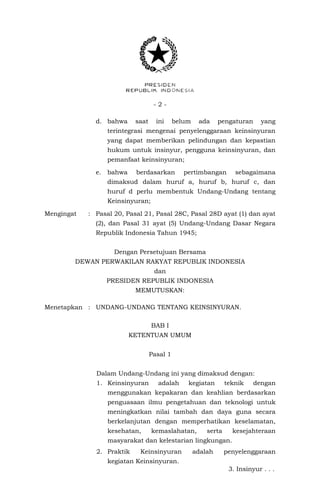 - 2 -
d. bahwa saat ini belum ada pengaturan yang
terintegrasi mengenai penyelenggaraan keinsinyuran
yang dapat memberikan pelindungan dan kepastian
hukum untuk insinyur, pengguna keinsinyuran, dan
pemanfaat keinsinyuran;
e. bahwa berdasarkan pertimbangan sebagaimana
dimaksud dalam huruf a, huruf b, huruf c, dan
huruf d perlu membentuk Undang-Undang tentang
Keinsinyuran;
Mengingat : Pasal 20, Pasal 21, Pasal 28C, Pasal 28D ayat (1) dan ayat
(2), dan Pasal 31 ayat (5) Undang-Undang Dasar Negara
Republik Indonesia Tahun 1945;
Dengan Persetujuan Bersama
DEWAN PERWAKILAN RAKYAT REPUBLIK INDONESIA
dan
PRESIDEN REPUBLIK INDONESIA
MEMUTUSKAN:
Menetapkan : UNDANG-UNDANG TENTANG KEINSINYURAN.
BAB I
KETENTUAN UMUM
Pasal 1
Dalam Undang-Undang ini yang dimaksud dengan:
1. Keinsinyuran adalah kegiatan teknik dengan
menggunakan kepakaran dan keahlian berdasarkan
penguasaan ilmu pengetahuan dan teknologi untuk
meningkatkan nilai tambah dan daya guna secara
berkelanjutan dengan memperhatikan keselamatan,
kesehatan, kemaslahatan, serta kesejahteraan
masyarakat dan kelestarian lingkungan.
2. Praktik Keinsinyuran adalah penyelenggaraan
kegiatan Keinsinyuran.
3. Insinyur . . .
 